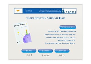 ΚYΠΡΟΣ
CENTER FOR THE ADVANCEMENT OF
R&D IN EDUCATION AND TECHNOLOGY
13-14 2 ώρες ζεύγη
ΤΑΞΙΔΙ ΠΡΟΣ ΤΗΝ ΑΛΗΘΙΝΗ ΦΙΛΙΑ
ΑΝΑΓΝΩΣΗ ΑΠΟ ΤΟΝ ΕΚΠΑΙΔΕΥΤΙΚΟ
ΧΑΡΑΚΤΗΡΙΣΤΙΚΑ ΤΟΥ ΑΛΗΘΙΝΟΥ ΦΙΛΟΥ
ΑΚΡΟΑΣΗ ΤΡΑΓΟΥΔΙΟΥ
ΧΑΡΑΚΤΗΡΙΣΤΙΚΑ ΤΟΥ ΙΔΑΝΙΚΟΥ ΦΙΛΟΥ
ΣΥΓΚΡΙΣΗ ΜΕ ΚΕΙΜΕΝΟ ΕΛΛ. ΓΛΩΣΣΑΣ
ΔΡΑΣΤΗΡIOΤΗΤΕΣ
ΗΛΙΚΙΑ ΟΡΓΑΝΩΣΗΔΙΑΡΚΕΙΑ
 