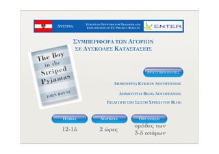 ΑΥΣΤΡΙΑ
EUROPEAN NETWORK FOR TRANSFER AND
EXPLOITATION OF EU PROJECT RESULTS
ΗΛΙΚΙΑ ΟΡΓΑΝΩΣΗΔΙΑΡΚΕΙΑ
12-15 2 ώρες
οµάδες των
3-5 ατόµων
ΔΗΜΙΟΥΡΓΙΑ ΚΥΚΛΩΝ ΛΟΓΟΤΕΧΝΙΑΣ
ΔΗΜΙΟΥΡΓΙΑ BLOG ΛΟΓΟΤΕΧΝΙΑΣ
ΕΙΣΑΓΩΓΗ ΣΤΗ ΣΩΣΤΗ ΧΡΗΣΗ ΤΟΥ BLOG
ΔΡΑΣΤΗΡIOΤΗΤΕΣ
ΣΥΜΠΕΡΙΦΟΡΑ ΤΩΝ ΑΓΟΡΙΩΝ
ΣΕ ΔΥΣΚΟΛΕΣ ΚΑΤΑΣΤΑΣΕΙΣ
 