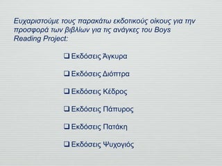 Ευχαριστούμε τους παρακάτω εκδοτικούς οίκους για την
προσφορά των βιβλίων για τις ανάγκες του Boys
Reading Project:
 Εκδόσεις Άγκυρα
 Εκδόσεις Διόπτρα
 Εκδόσεις Κέδρος
 Εκδόσεις Πάπυρος
 Εκδόσεις Πατάκη
 Εκδόσεις Ψυχογιός
 