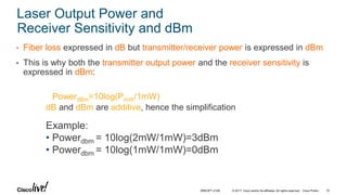 © 2017 Cisco and/or its affiliates. All rights reserved. Cisco Public
Laser Output Power and
Receiver Sensitivity and dBm
• Fiber loss expressed in dB but transmitter/receiver power is expressed in dBm
• This is why both the transmitter output power and the receiver sensitivity is
expressed in dBm:
PowerdBm=10log(PmW/1mW)
dB and dBm are additive, hence the simplification
Example:
• Powerdbm = 10log(2mW/1mW)=3dBm
• Powerdbm = 10log(1mW/1mW)=0dBm
BRKOPT-2106 16
 