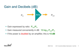 © 2017 Cisco and/or its affiliates. All rights reserved. Cisco Public
 Gain expressed by ratio: Pout/Pin
 Gain measured conveniently in dB: 10 log10 Pout/Pin
 If the power is doubled by an amplifier, this is +3 dB
AmpPin Pout
Gain and Decibels (dB)
BRKOPT-2106 17
 