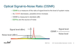 © 2017 Cisco and/or its affiliates. All rights reserved. Cisco Public
Optical Signal-to-Noise Ratio (OSNR)
• OSNR is a measure of the ratio of signal level to the level of system noise
• As OSNR decreases, possible errors increase
• OSNR is measured in decibels (dB)
• EDFAs are the source of noise
Signal level dBm)
Noise level (dBm)
Signal level
OSNR = -----------------
Noise level
BRKOPT-2106 22
 