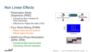 © 2017 Cisco and/or its affiliates. All rights reserved. Cisco Public
Non Linear Effects
• Polarization Mode
Dispersion (PMD)
• Caused by Non Linearity Of
Fiber Geometry
• Effective for Higher Bit rates (10G)
• Four Wave Mixing (FWM)
• Effects multi-channel systems
• Effects higher bit rates
• Self/Cross Phase Modulation
(SPM, XPM)
• Caused by high channel power
• Caused by channel interaction
Wavelength (nm)
-5
-10
-15
-20
-25
-30
-35
-40
1542 1543 1544 1545 1546 1547 1548
Power(dBm)
Wavelength (nm)
-5
-10
-15
-20
-25
-30
-35
-40
1542 1543 1544 1545 1546 1547 1548
Wavelength (nm)
-5
-10
-15
-20
-25
-30
-35
-40
1542 1543 1544 1545 1546 1547 1548
Power(dBm)
nx
ny
Ex
Ey
Pulse As it Enters the Fiber
Spreaded Pulse As
it Leaves the Fiber
nx
ny
Ex
Ey
Pulse As it Enters the Fiber
Spreaded Pulse As
it Leaves the Fiber
Power
SPMDistortion
Power
SPMDistortion
BRKOPT-2106 28
 