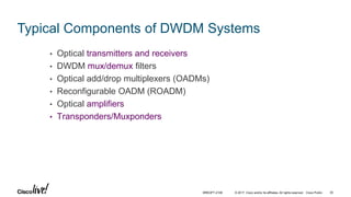© 2017 Cisco and/or its affiliates. All rights reserved. Cisco Public
Typical Components of DWDM Systems
• Optical transmitters and receivers
• DWDM mux/demux filters
• Optical add/drop multiplexers (OADMs)
• Reconfigurable OADM (ROADM)
• Optical amplifiers
• Transponders/Muxponders
BRKOPT-2106 30
 