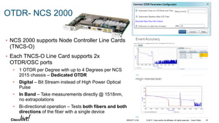 © 2017 Cisco and/or its affiliates. All rights reserved. Cisco Public
OTDR- NCS 2000
• NCS 2000 supports Node Controller Line Cards
(TNCS-O)
• Each TNCS-O Line Card supports 2x
OTDR/OSC ports
• 1 OTDR per Degree with up to 4 Degrees per NCS
2015 chassis – Dedicated OTDR
• Digital – Bit Stream instead of High Power Optical
Pulse
• In Band – Take measurements directly @ 1518nm,
no extrapolations
• Bi-directional operation – Tests both fibers and both
directions of the fiber with a single device
BRKOPT-2106 45© 2017 Cisco and/or its affiliates. All rights reserved. Cisco Public
 