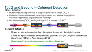 © 2017 Cisco and/or its affiliates. All rights reserved. Cisco Public
100G and Beyond – Coherent Detection
Direct Detection
• Must correct for impairments in the physical domain (insert DCU’s)
• Forced to live with non-correctable impairments via network design (limit
distance, regenerate, adjust channel spacing)
• Dumb detection (OOK), no Digital Signal Processing, only FEC
Coherent Detection
• Moves impairment correction from the optical domain into the digital domain
• Allows for digital correction of impairments (powerful DSP) vs. physical correction of
impairments (DCU’s). Adds advanced FEC.
• Massive performance improvements over Direct Detection.
DD
CD
DD
DCU DCU DCU
Regen
BRKOPT-2106 52
 