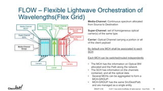 © 2017 Cisco and/or its affiliates. All rights reserved. Cisco Public
FLOW – Flexible Lightwave Orchestration of
Wavelengths(Flex Grid)
Media-Channel: Continuous spectrum allocated
from Source to Destination
Super-Channel: set of homogeneous optical
carrier(s) of the same type
Carrier: Optical Channel carrying a portion or all
of the client payload
By default one MCH shall be associated to each
SCH
Each MCH can be switched/routed independently
• The MCH has the information on Optical BW
allocated and the Path along the network
• The SCH has information on the channels
contained, and all the optical data
• Several MCHs can be aggregated to form a
MCH-GROUP.
• MCH-GROUP has the same Src/Dest/Path
and are managed as a single entity
Media-Channel
Group
Super-Channel
SCH1
Super-Channel
SCH2
Super-Channel
SCH3
Carriers Carriers
Carrier
Media-Channel
MCH2
Media-Channel
MCH3
Media-Channel
MCH1
BRKOPT-2106 55
 