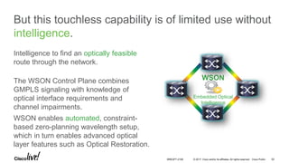 © 2017 Cisco and/or its affiliates. All rights reserved. Cisco Public
But this touchless capability is of limited use without
intelligence.
Intelligence to find an optically feasible
route through the network.
The WSON Control Plane combines
GMPLS signaling with knowledge of
optical interface requirements and
channel impairments.
WSON
Embedded Optical
Intelligence
WSON enables automated, constraint-
based zero-planning wavelength setup,
which in turn enables advanced optical
layer features such as Optical Restoration.
BRKOPT-2106 62
 