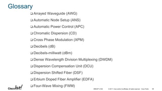 © 2017 Cisco and/or its affiliates. All rights reserved. Cisco Public
Glossary
 Arrayed Waveguide (AWG)
 Automatic Node Setup (ANS)
 Automatic Power Control (APC)
 Chromatic Dispersion (CD)
 Cross Phase Modulation (XPM)
 Decibels (dB)
 Decibels-milliwatt (dBm)
 Dense Wavelength Division Multiplexing (DWDM)
 Dispersion Compensation Unit (DCU)
 Dispersion Shifted Fiber (DSF)
 Erbium Doped Fiber Amplifier (EDFA)
 Four-Wave Mixing (FWM)
BRKOPT-2106 68
 