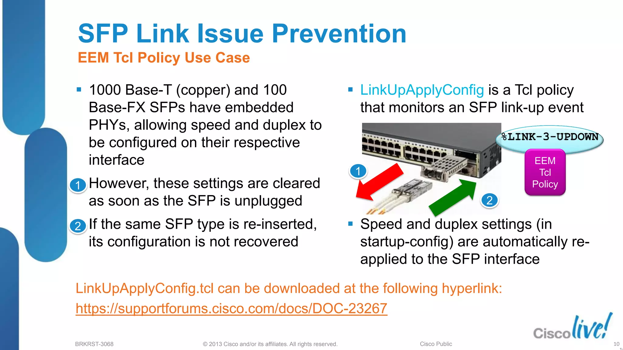 © 2013 Cisco and/or its affiliates. All rights reserved.
BRKRST-3068 Cisco Public
SFP Link Issue Prevention
EEM Tcl Policy Use Case
 1000 Base-T (copper) and 100
Base-FX SFPs have embedded
PHYs, allowing speed and duplex to
be configured on their respective
interface
 However, these settings are cleared
as soon as the SFP is unplugged
 If the same SFP type is re-inserted,
its configuration is not recovered
LinkUpApplyConfig.tcl can be downloaded at the following hyperlink:
https://supportforums.cisco.com/docs/DOC-23267
 LinkUpApplyConfig is a Tcl policy
that monitors an SFP link-up event
 Speed and duplex settings (in
startup-config) are automatically re-
applied to the SFP interface
1
2
1
2
EEM
Tcl
Policy
10
 