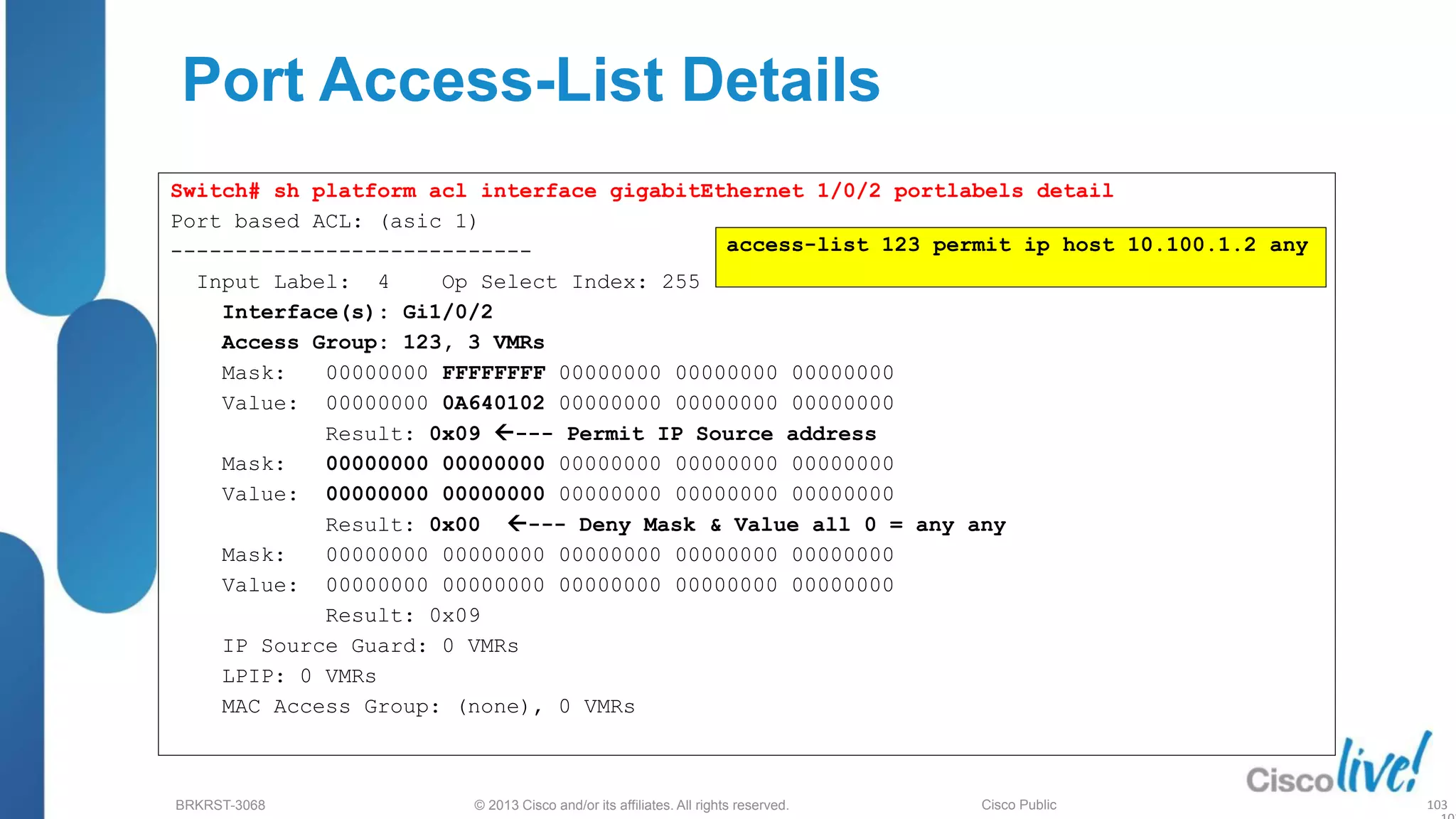 © 2013 Cisco and/or its affiliates. All rights reserved.
BRKRST-3068 Cisco Public
Port Access-List Details
Switch# sh platform acl interface gigabitEthernet 1/0/2 portlabels detail
Port based ACL: (asic 1)
----------------------------
Input Label: 4 Op Select Index: 255
Interface(s): Gi1/0/2
Access Group: 123, 3 VMRs
Mask: 00000000 FFFFFFFF 00000000 00000000 00000000
Value: 00000000 0A640102 00000000 00000000 00000000
Result: 0x09 --- Permit IP Source address
Mask: 00000000 00000000 00000000 00000000 00000000
Value: 00000000 00000000 00000000 00000000 00000000
Result: 0x00 --- Deny Mask & Value all 0 = any any
Mask: 00000000 00000000 00000000 00000000 00000000
Value: 00000000 00000000 00000000 00000000 00000000
Result: 0x09
IP Source Guard: 0 VMRs
LPIP: 0 VMRs
MAC Access Group: (none), 0 VMRs
access-list 123 permit ip host 10.100.1.2 any
103
 