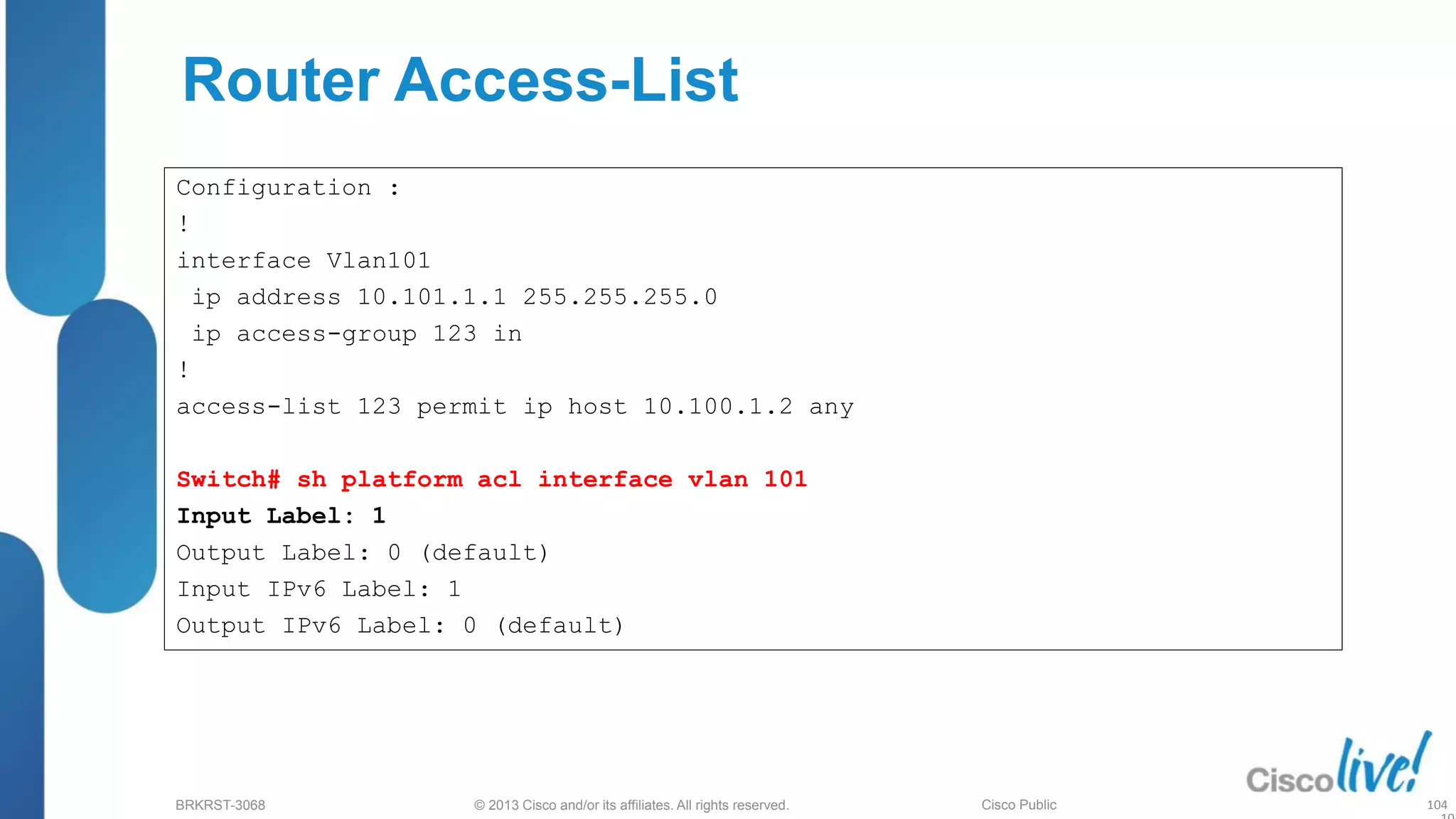 © 2013 Cisco and/or its affiliates. All rights reserved.
BRKRST-3068 Cisco Public
Router Access-List
Configuration :
!
interface Vlan101
ip address 10.101.1.1 255.255.255.0
ip access-group 123 in
!
access-list 123 permit ip host 10.100.1.2 any
Switch# sh platform acl interface vlan 101
Input Label: 1
Output Label: 0 (default)
Input IPv6 Label: 1
Output IPv6 Label: 0 (default)
104
 