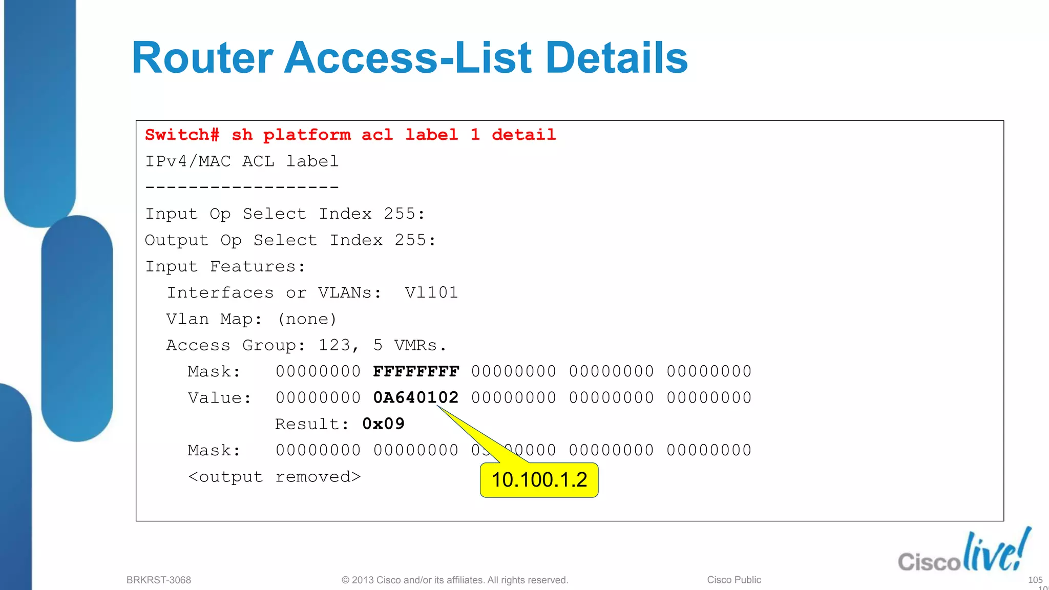 © 2013 Cisco and/or its affiliates. All rights reserved.
BRKRST-3068 Cisco Public
Router Access-List Details
Switch# sh platform acl label 1 detail
IPv4/MAC ACL label
------------------
Input Op Select Index 255:
Output Op Select Index 255:
Input Features:
Interfaces or VLANs: Vl101
Vlan Map: (none)
Access Group: 123, 5 VMRs.
Mask: 00000000 FFFFFFFF 00000000 00000000 00000000
Value: 00000000 0A640102 00000000 00000000 00000000
Result: 0x09
Mask: 00000000 00000000 05000000 00000000 00000000
<output removed> 10.100.1.2
105
 
