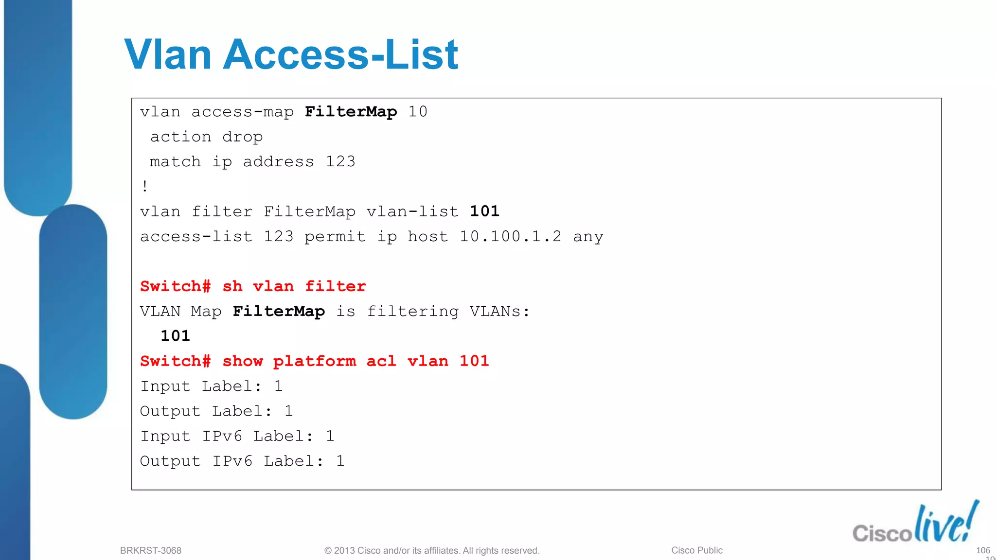 © 2013 Cisco and/or its affiliates. All rights reserved.
BRKRST-3068 Cisco Public
Vlan Access-List
vlan access-map FilterMap 10
action drop
match ip address 123
!
vlan filter FilterMap vlan-list 101
access-list 123 permit ip host 10.100.1.2 any
Switch# sh vlan filter
VLAN Map FilterMap is filtering VLANs:
101
Switch# show platform acl vlan 101
Input Label: 1
Output Label: 1
Input IPv6 Label: 1
Output IPv6 Label: 1
106
 