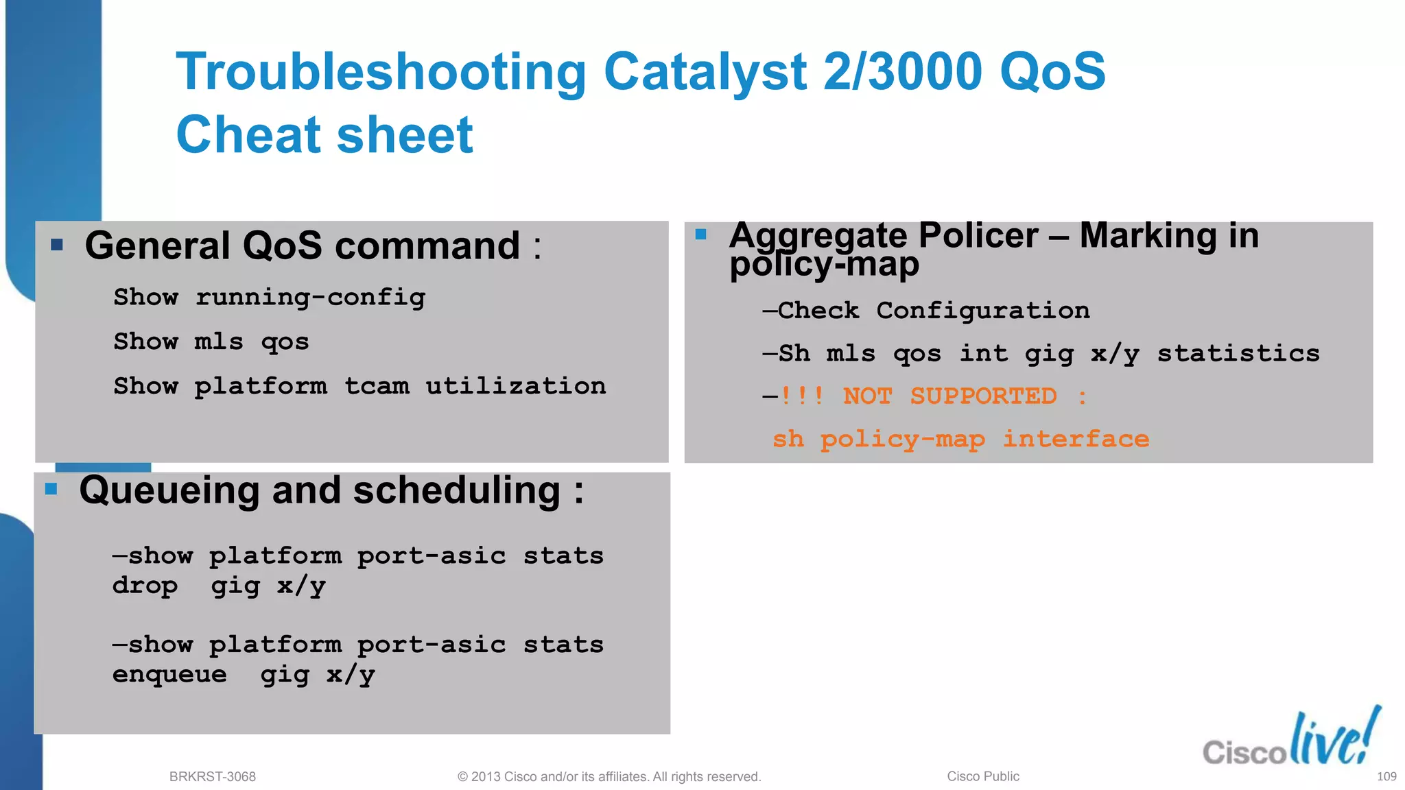 © 2013 Cisco and/or its affiliates. All rights reserved.
BRKRST-3068 Cisco Public
Troubleshooting Catalyst 2/3000 QoS
Cheat sheet
 Aggregate Policer – Marking in
policy-map
‒Check Configuration
‒Sh mls qos int gig x/y statistics
‒!!! NOT SUPPORTED :
sh policy-map interface
 Queueing and scheduling :
‒show platform port-asic stats
drop gig x/y
‒show platform port-asic stats
enqueue gig x/y
 General QoS command :
Show running-config
Show mls qos
Show platform tcam utilization
109
 