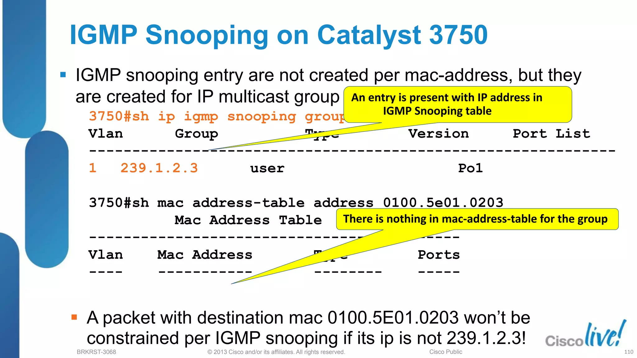 © 2013 Cisco and/or its affiliates. All rights reserved.
BRKRST-3068 Cisco Public
IGMP Snooping on Catalyst 3750
 IGMP snooping entry are not created per mac-address, but they
are created for IP multicast group
3750#sh ip igmp snooping groups
Vlan Group Type Version Port List
-------------------------------------------------------------
1 239.1.2.3 user Po1
3750#sh mac address-table address 0100.5e01.0203
Mac Address Table
-------------------------------------------
Vlan Mac Address Type Ports
---- ----------- -------- -----
 A packet with destination mac 0100.5E01.0203 won’t be
constrained per IGMP snooping if its ip is not 239.1.2.3!
An entry is present with IP address in
IGMP Snooping table
There is nothing in mac-address-table for the group
110
 