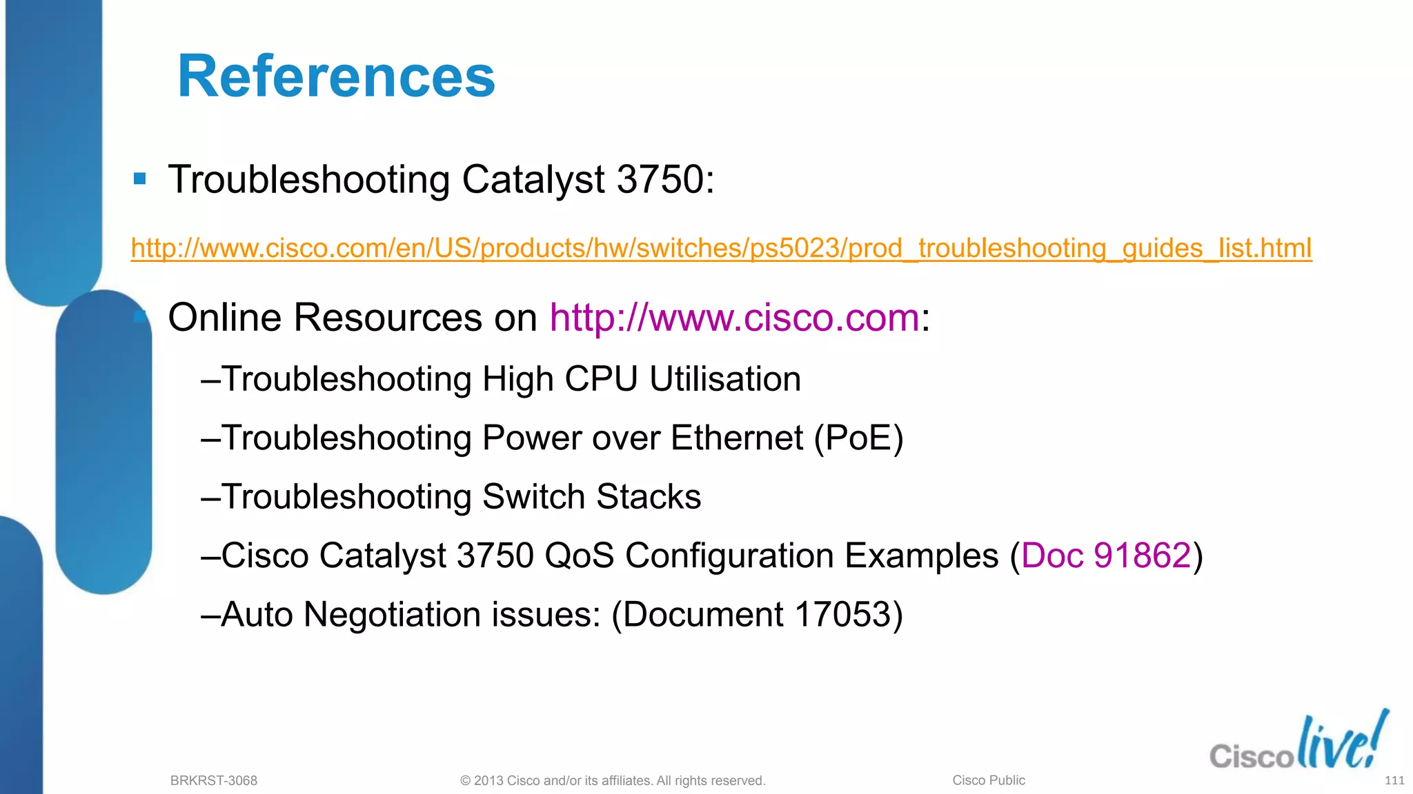 © 2013 Cisco and/or its affiliates. All rights reserved.
BRKRST-3068 Cisco Public
References
 Troubleshooting Catalyst 3750:
http://www.cisco.com/en/US/products/hw/switches/ps5023/prod_troubleshooting_guides_list.html
 Online Resources on http://www.cisco.com:
‒Troubleshooting High CPU Utilisation
‒Troubleshooting Power over Ethernet (PoE)
‒Troubleshooting Switch Stacks
‒Cisco Catalyst 3750 QoS Configuration Examples (Doc 91862)
‒Auto Negotiation issues: (Document 17053)
111
 