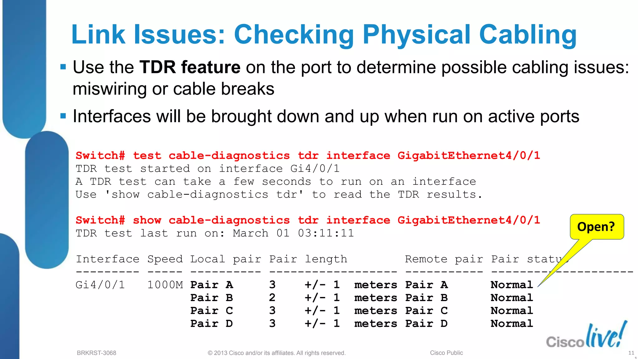 © 2013 Cisco and/or its affiliates. All rights reserved.
BRKRST-3068 Cisco Public
Link Issues: Checking Physical Cabling
 Use the TDR feature on the port to determine possible cabling issues:
miswiring or cable breaks
 Interfaces will be brought down and up when run on active ports
Switch# test cable-diagnostics tdr interface GigabitEthernet4/0/1
TDR test started on interface Gi4/0/1
A TDR test can take a few seconds to run on an interface
Use 'show cable-diagnostics tdr' to read the TDR results.
Switch# show cable-diagnostics tdr interface GigabitEthernet4/0/1
TDR test last run on: March 01 03:11:11
Interface Speed Local pair Pair length Remote pair Pair status
--------- ----- ---------- ------------------ ----------- --------------------
Gi4/0/1 1000M Pair A 3 +/- 1 meters Pair A Normal
Pair B 2 +/- 1 meters Pair B Normal
Pair C 3 +/- 1 meters Pair C Normal
Pair D 3 +/- 1 meters Pair D Normal
11
Open?
 