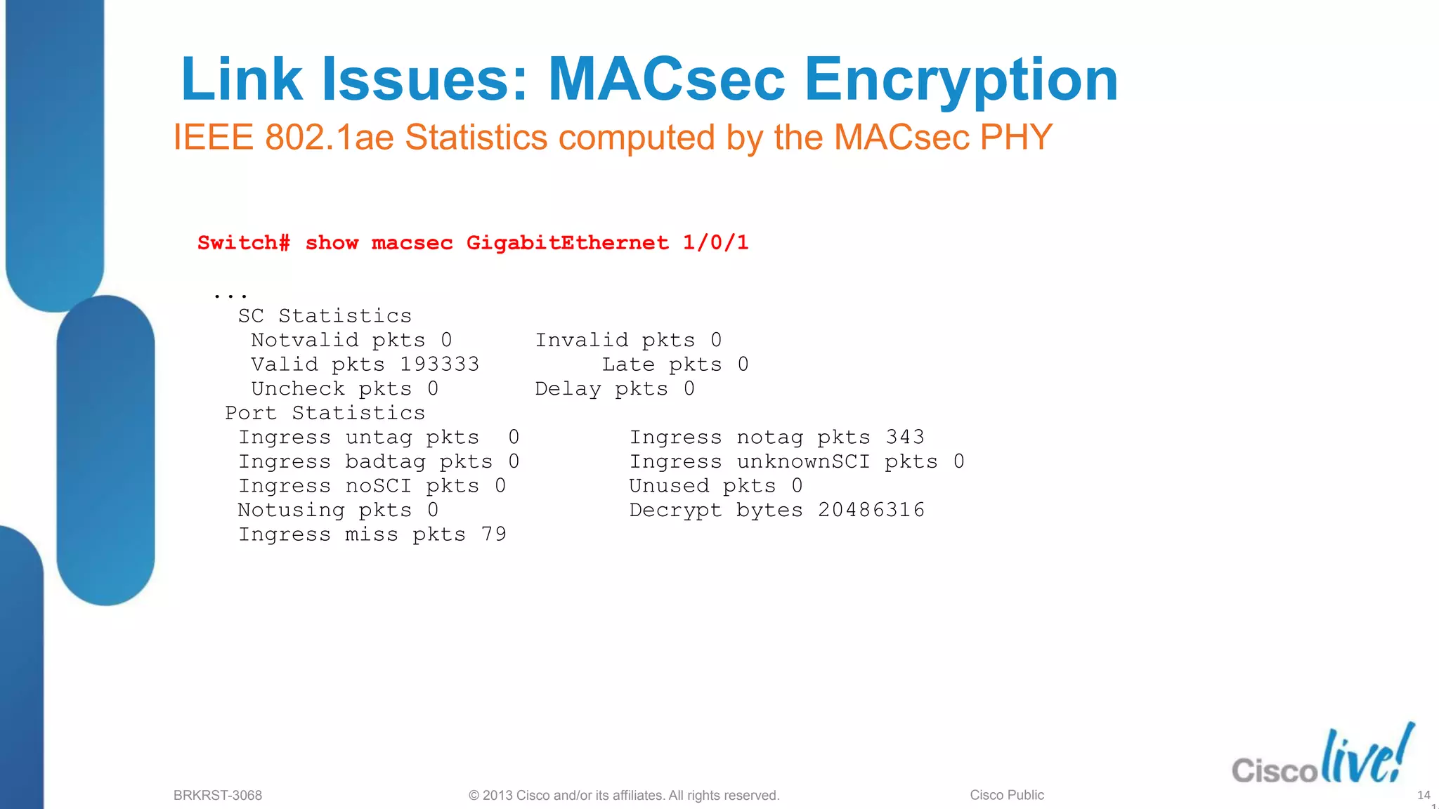 © 2013 Cisco and/or its affiliates. All rights reserved.
BRKRST-3068 Cisco Public
Link Issues: MACsec Encryption
IEEE 802.1ae Statistics computed by the MACsec PHY
Switch# show macsec GigabitEthernet 1/0/1
...
SC Statistics
Notvalid pkts 0 Invalid pkts 0
Valid pkts 193333 Late pkts 0
Uncheck pkts 0 Delay pkts 0
Port Statistics
Ingress untag pkts 0 Ingress notag pkts 343
Ingress badtag pkts 0 Ingress unknownSCI pkts 0
Ingress noSCI pkts 0 Unused pkts 0
Notusing pkts 0 Decrypt bytes 20486316
Ingress miss pkts 79
14
 