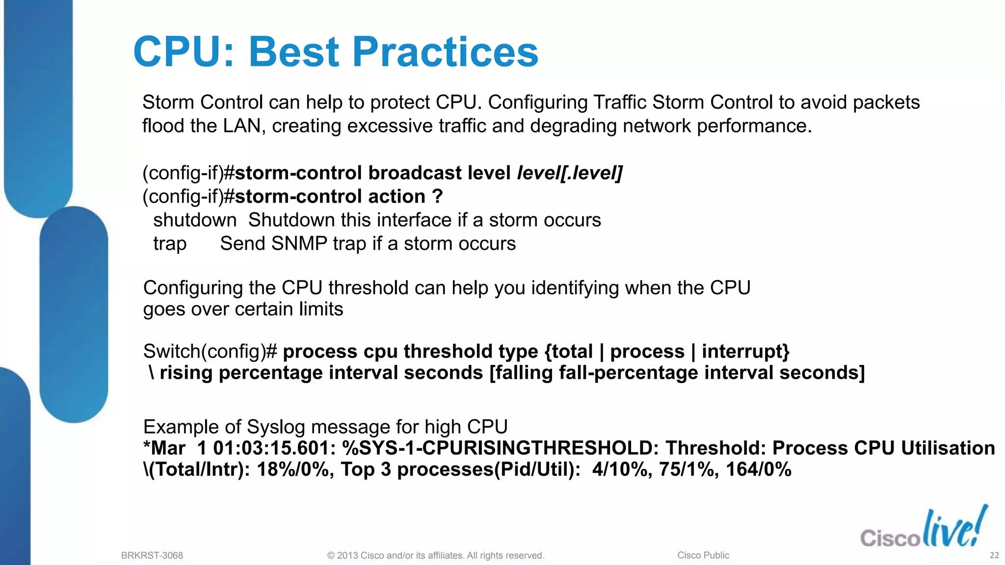 © 2013 Cisco and/or its affiliates. All rights reserved.
BRKRST-3068 Cisco Public
CPU: Best Practices
Storm Control can help to protect CPU. Configuring Traffic Storm Control to avoid packets
flood the LAN, creating excessive traffic and degrading network performance.
(config-if)#storm-control broadcast level level[.level]
(config-if)#storm-control action ?
shutdown Shutdown this interface if a storm occurs
trap Send SNMP trap if a storm occurs
Example of Syslog message for high CPU
*Mar 1 01:03:15.601: %SYS-1-CPURISINGTHRESHOLD: Threshold: Process CPU Utilisation
(Total/Intr): 18%/0%, Top 3 processes(Pid/Util): 4/10%, 75/1%, 164/0%
Configuring the CPU threshold can help you identifying when the CPU
goes over certain limits
Switch(config)# process cpu threshold type {total | process | interrupt}
 rising percentage interval seconds [falling fall-percentage interval seconds]
22
 