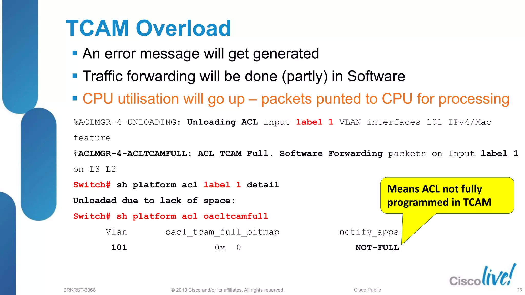 © 2013 Cisco and/or its affiliates. All rights reserved.
BRKRST-3068 Cisco Public
TCAM Overload
 An error message will get generated
 Traffic forwarding will be done (partly) in Software
 CPU utilisation will go up – packets punted to CPU for processing
%ACLMGR-4-UNLOADING: Unloading ACL input label 1 VLAN interfaces 101 IPv4/Mac
feature
%ACLMGR-4-ACLTCAMFULL: ACL TCAM Full. Software Forwarding packets on Input label 1
on L3 L2
Switch# sh platform acl label 1 detail
Unloaded due to lack of space:
Switch# sh platform acl oacltcamfull
Vlan oacl_tcam_full_bitmap notify_apps
101 0x 0 NOT-FULL
Means ACL not fully
programmed in TCAM
26
 