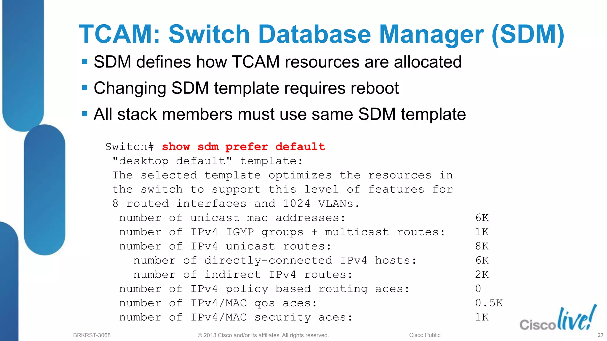 © 2013 Cisco and/or its affiliates. All rights reserved.
BRKRST-3068 Cisco Public
TCAM: Switch Database Manager (SDM)
 SDM defines how TCAM resources are allocated
 Changing SDM template requires reboot
 All stack members must use same SDM template
Switch# show sdm prefer default
"desktop default" template:
The selected template optimizes the resources in
the switch to support this level of features for
8 routed interfaces and 1024 VLANs.
number of unicast mac addresses: 6K
number of IPv4 IGMP groups + multicast routes: 1K
number of IPv4 unicast routes: 8K
number of directly-connected IPv4 hosts: 6K
number of indirect IPv4 routes: 2K
number of IPv4 policy based routing aces: 0
number of IPv4/MAC qos aces: 0.5K
number of IPv4/MAC security aces: 1K
27
 
