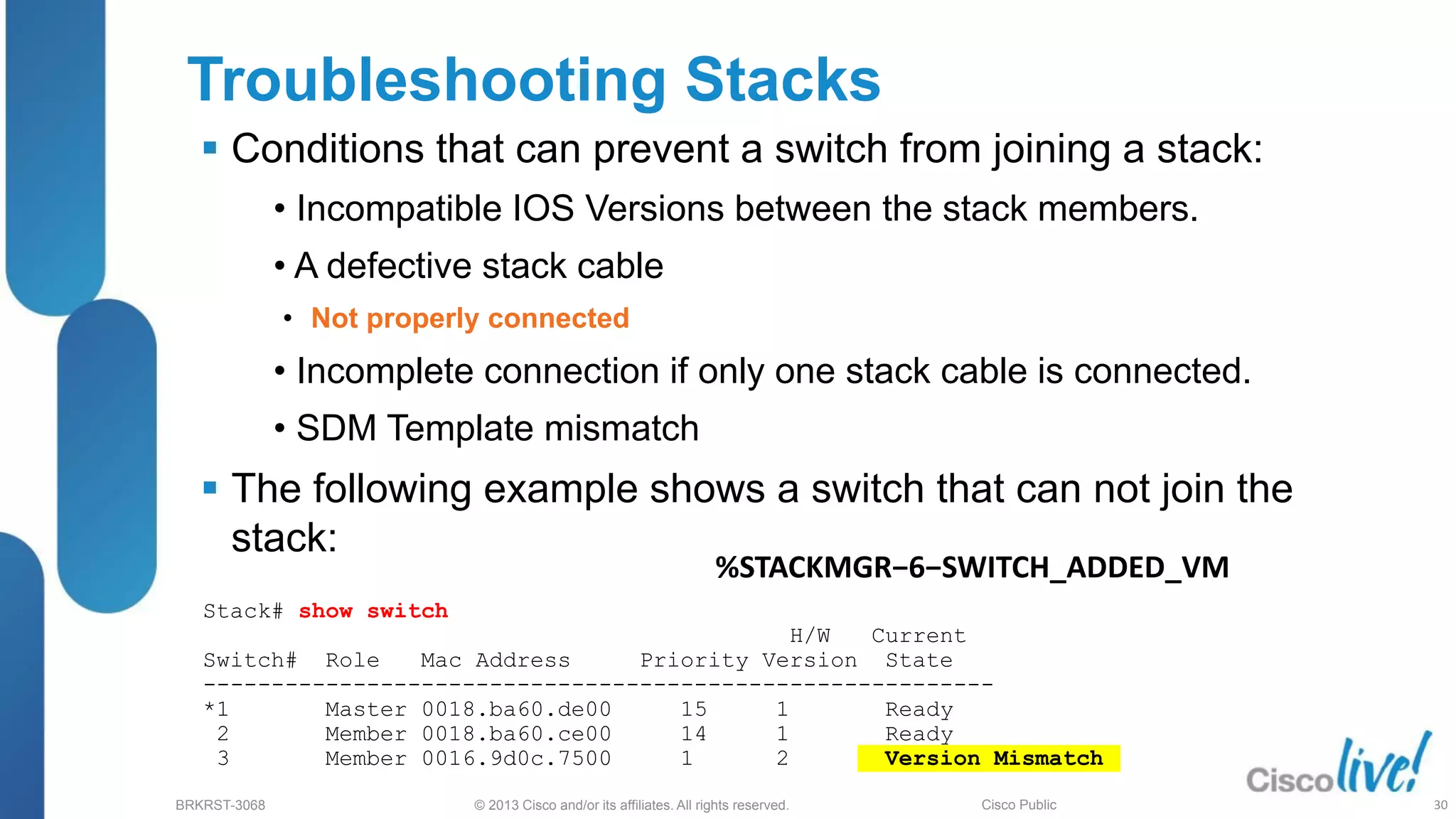 © 2013 Cisco and/or its affiliates. All rights reserved.
BRKRST-3068 Cisco Public
Stack# show switch
H/W Current
Switch# Role Mac Address Priority Version State
----------------------------------------------------------
*1 Master 0018.ba60.de00 15 1 Ready
2 Member 0018.ba60.ce00 14 1 Ready
3 Member 0016.9d0c.7500 1 2 Version Mismatch
Troubleshooting Stacks
 Conditions that can prevent a switch from joining a stack:
• Incompatible IOS Versions between the stack members.
• A defective stack cable
• Not properly connected
• Incomplete connection if only one stack cable is connected.
• SDM Template mismatch
 The following example shows a switch that can not join the
stack:
%STACKMGR−6−SWITCH_ADDED_VM
30
 