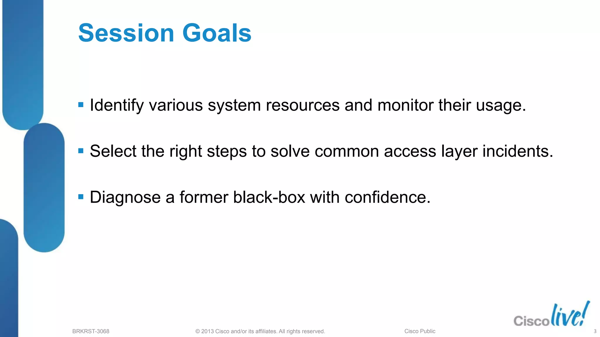 © 2013 Cisco and/or its affiliates. All rights reserved.
BRKRST-3068 Cisco Public
Session Goals
 Identify various system resources and monitor their usage.
 Select the right steps to solve common access layer incidents.
 Diagnose a former black-box with confidence.
3
 
