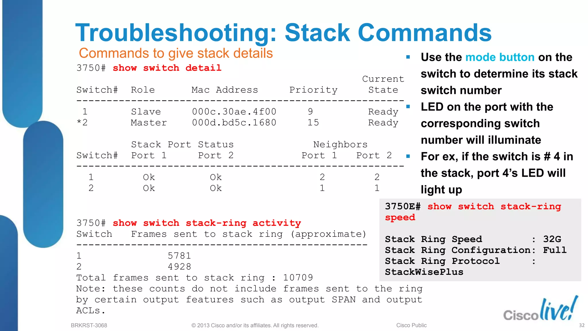 © 2013 Cisco and/or its affiliates. All rights reserved.
BRKRST-3068 Cisco Public
Troubleshooting: Stack Commands
3750# show switch detail
Current
Switch# Role Mac Address Priority State
------------------------------------------------------
1 Slave 000c.30ae.4f00 9 Ready
*2 Master 000d.bd5c.1680 15 Ready
Stack Port Status Neighbors
Switch# Port 1 Port 2 Port 1 Port 2
------------------------------------------------------
1 Ok Ok 2 2
2 Ok Ok 1 1
3750# show switch stack-ring activity
Switch Frames sent to stack ring (approximate)
------------------------------------------------
1 5781
2 4928
Total frames sent to stack ring : 10709
Note: these counts do not include frames sent to the ring
by certain output features such as output SPAN and output
ACLs.
Commands to give stack details  Use the mode button on the
switch to determine its stack
switch number
 LED on the port with the
corresponding switch
number will illuminate
 For ex, if the switch is # 4 in
the stack, port 4’s LED will
light up
3750E# show switch stack-ring
speed
Stack Ring Speed : 32G
Stack Ring Configuration: Full
Stack Ring Protocol :
StackWisePlus
32
 