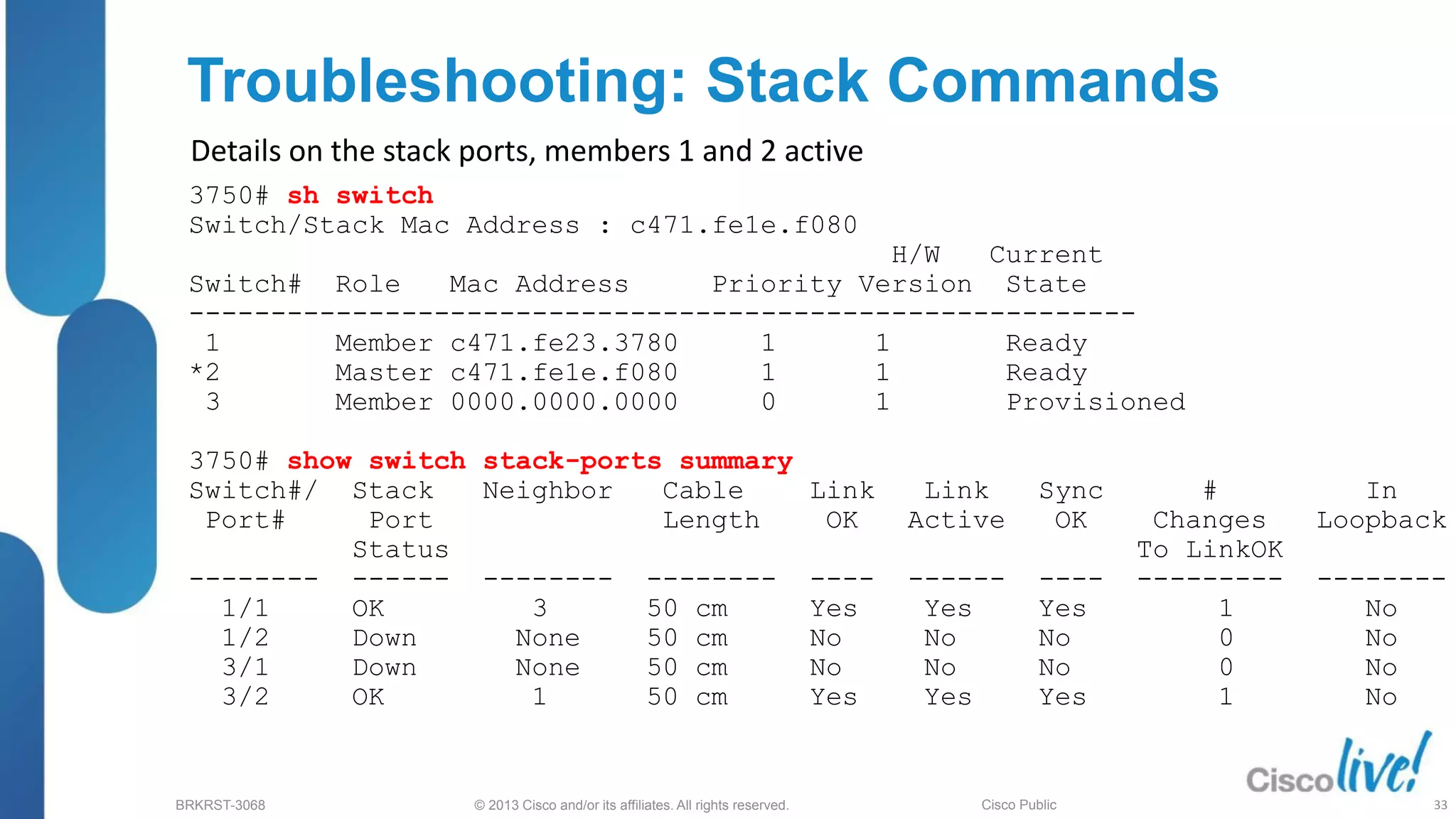 © 2013 Cisco and/or its affiliates. All rights reserved.
BRKRST-3068 Cisco Public
Troubleshooting: Stack Commands
3750# sh switch
Switch/Stack Mac Address : c471.fe1e.f080
H/W Current
Switch# Role Mac Address Priority Version State
----------------------------------------------------------
1 Member c471.fe23.3780 1 1 Ready
*2 Master c471.fe1e.f080 1 1 Ready
3 Member 0000.0000.0000 0 1 Provisioned
3750# show switch stack-ports summary
Switch#/ Stack Neighbor Cable Link Link Sync # In
Port# Port Length OK Active OK Changes Loopback
Status To LinkOK
-------- ------ -------- -------- ---- ------ ---- --------- --------
1/1 OK 3 50 cm Yes Yes Yes 1 No
1/2 Down None 50 cm No No No 0 No
3/1 Down None 50 cm No No No 0 No
3/2 OK 1 50 cm Yes Yes Yes 1 No
Details on the stack ports, members 1 and 2 active
33
 