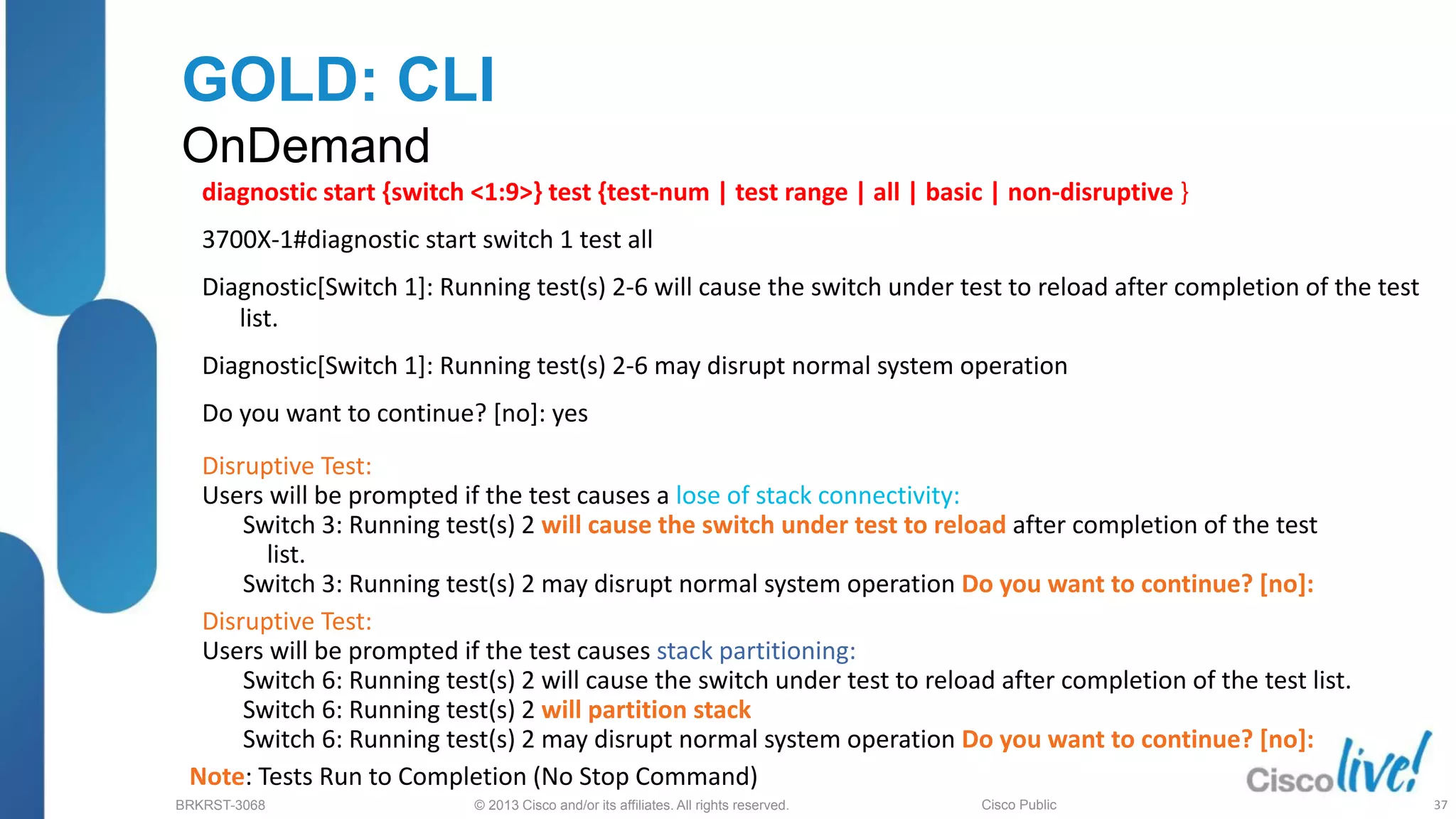© 2013 Cisco and/or its affiliates. All rights reserved.
BRKRST-3068 Cisco Public
GOLD: CLI
OnDemand
diagnostic start {switch <1:9>} test {test-num | test range | all | basic | non-disruptive }
3700X-1#diagnostic start switch 1 test all
Diagnostic[Switch 1]: Running test(s) 2-6 will cause the switch under test to reload after completion of the test
list.
Diagnostic[Switch 1]: Running test(s) 2-6 may disrupt normal system operation
Do you want to continue? [no]: yes
Disruptive Test:
Users will be prompted if the test causes a lose of stack connectivity:
Switch 3: Running test(s) 2 will cause the switch under test to reload after completion of the test
list.
Switch 3: Running test(s) 2 may disrupt normal system operation Do you want to continue? [no]:
Disruptive Test:
Users will be prompted if the test causes stack partitioning:
Switch 6: Running test(s) 2 will cause the switch under test to reload after completion of the test list.
Switch 6: Running test(s) 2 will partition stack
Switch 6: Running test(s) 2 may disrupt normal system operation Do you want to continue? [no]:
Note: Tests Run to Completion (No Stop Command)
37
 