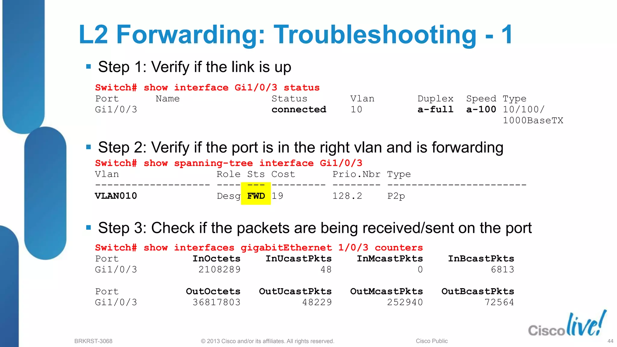 © 2013 Cisco and/or its affiliates. All rights reserved.
BRKRST-3068 Cisco Public
 Step 1: Verify if the link is up
 Step 2: Verify if the port is in the right vlan and is forwarding
 Step 3: Check if the packets are being received/sent on the port
Switch# show spanning-tree interface Gi1/0/3
Vlan Role Sts Cost Prio.Nbr Type
------------------- ---- --- --------- -------- -----------------------
VLAN010 Desg FWD 19 128.2 P2p
L2 Forwarding: Troubleshooting - 1
Switch# show interface Gi1/0/3 status
Port Name Status Vlan Duplex Speed Type
Gi1/0/3 connected 10 a-full a-100 10/100/
1000BaseTX
Switch# show interfaces gigabitEthernet 1/0/3 counters
Port InOctets InUcastPkts InMcastPkts InBcastPkts
Gi1/0/3 2108289 48 0 6813
Port OutOctets OutUcastPkts OutMcastPkts OutBcastPkts
Gi1/0/3 36817803 48229 252940 72564
44
 