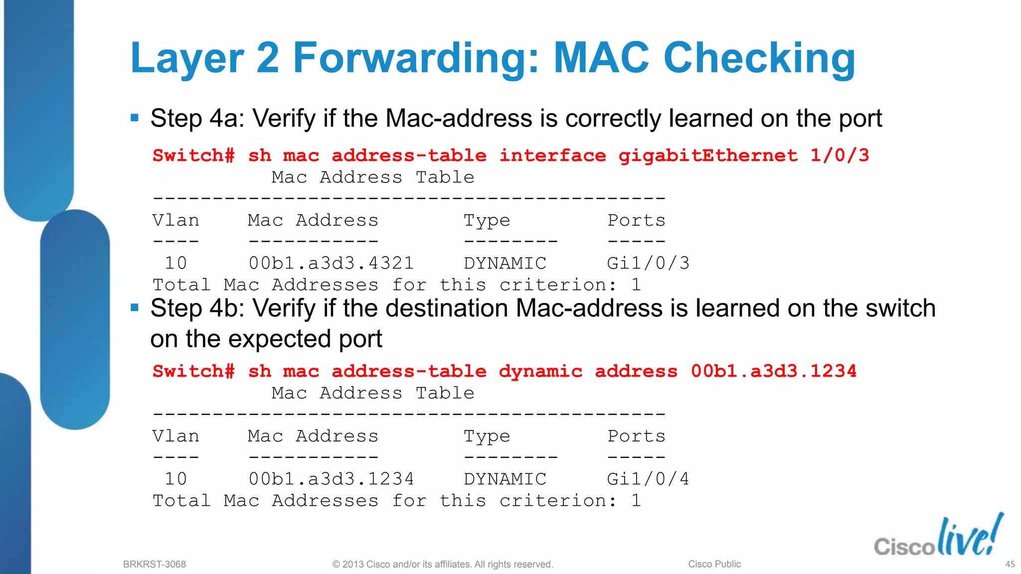 © 2013 Cisco and/or its affiliates. All rights reserved.
BRKRST-3068 Cisco Public
 Step 4a: Verify if the Mac-address is correctly learned on the port
 Step 4b: Verify if the destination Mac-address is learned on the switch
on the expected port
Switch# sh mac address-table interface gigabitEthernet 1/0/3
Mac Address Table
-------------------------------------------
Vlan Mac Address Type Ports
---- ----------- -------- -----
10 00b1.a3d3.4321 DYNAMIC Gi1/0/3
Total Mac Addresses for this criterion: 1
Layer 2 Forwarding: MAC Checking
Switch# sh mac address-table dynamic address 00b1.a3d3.1234
Mac Address Table
-------------------------------------------
Vlan Mac Address Type Ports
---- ----------- -------- -----
10 00b1.a3d3.1234 DYNAMIC Gi1/0/4
Total Mac Addresses for this criterion: 1
45
 