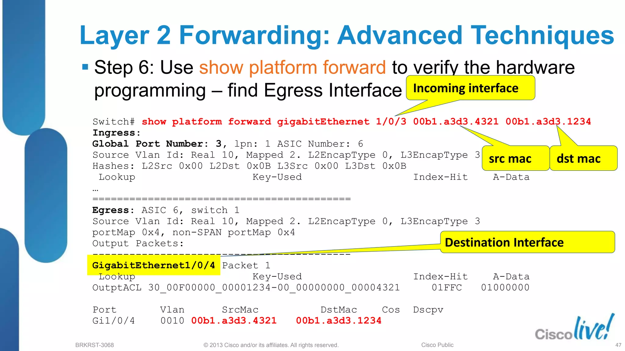 © 2013 Cisco and/or its affiliates. All rights reserved.
BRKRST-3068 Cisco Public
Layer 2 Forwarding: Advanced Techniques
 Step 6: Use show platform forward to verify the hardware
programming – find Egress Interface
Destination Interface
Incoming interface
src mac dst mac
Switch# show platform forward gigabitEthernet 1/0/3 00b1.a3d3.4321 00b1.a3d3.1234
Ingress:
Global Port Number: 3, lpn: 1 ASIC Number: 6
Source Vlan Id: Real 10, Mapped 2. L2EncapType 0, L3EncapType 3
Hashes: L2Src 0x00 L2Dst 0x0B L3Src 0x00 L3Dst 0x0B
Lookup Key-Used Index-Hit A-Data
…
==========================================
Egress: ASIC 6, switch 1
Source Vlan Id: Real 10, Mapped 2. L2EncapType 0, L3EncapType 3
portMap 0x4, non-SPAN portMap 0x4
Output Packets:
------------------------------------------
GigabitEthernet1/0/4 Packet 1
Lookup Key-Used Index-Hit A-Data
OutptACL 30_00F00000_00001234-00_00000000_00004321 01FFC 01000000
Port Vlan SrcMac DstMac Cos Dscpv
Gi1/0/4 0010 00b1.a3d3.4321 00b1.a3d3.1234
47
 