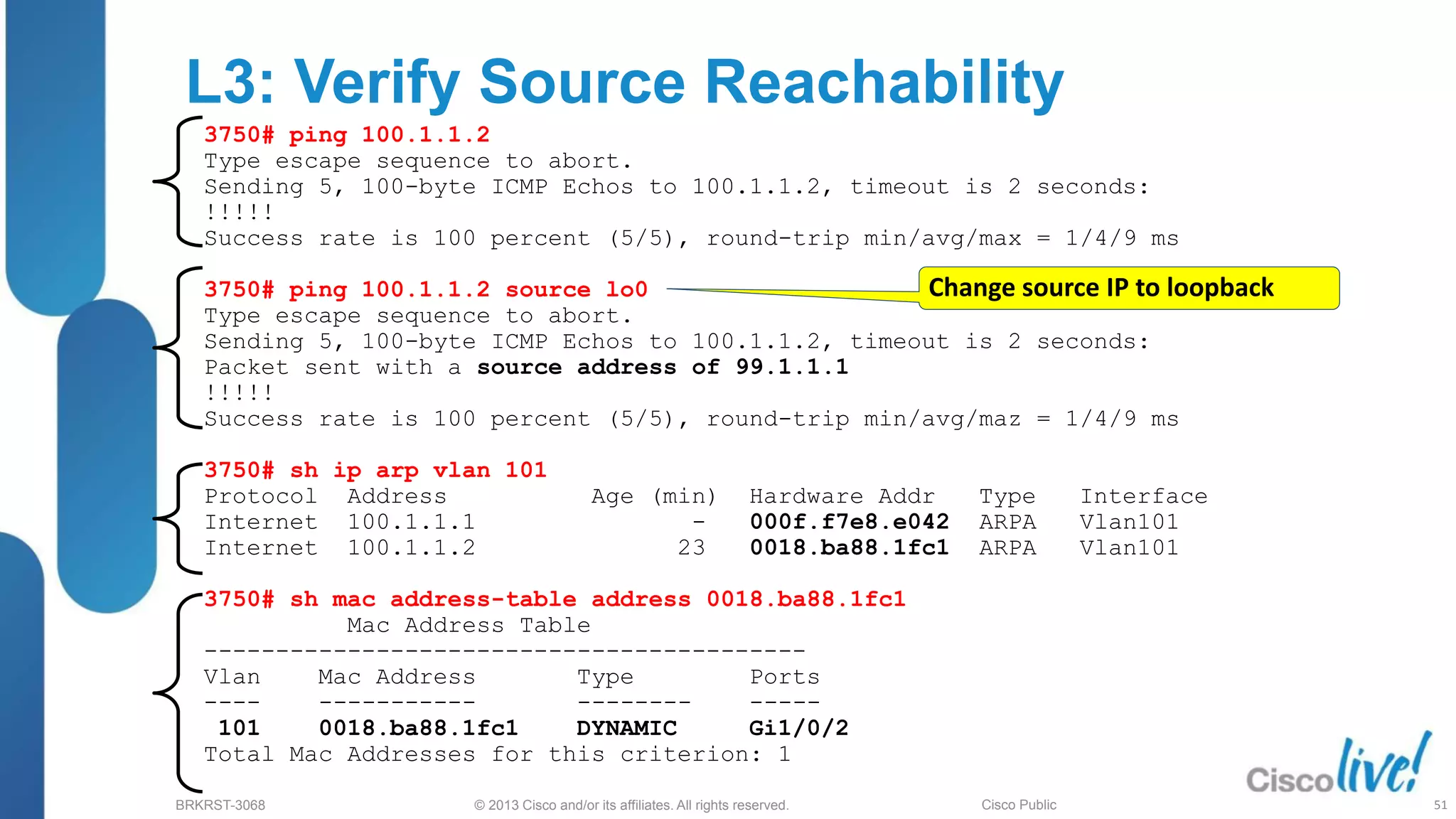 © 2013 Cisco and/or its affiliates. All rights reserved.
BRKRST-3068 Cisco Public
L3: Verify Source Reachability
3750# ping 100.1.1.2
Type escape sequence to abort.
Sending 5, 100-byte ICMP Echos to 100.1.1.2, timeout is 2 seconds:
!!!!!
Success rate is 100 percent (5/5), round-trip min/avg/max = 1/4/9 ms
3750# ping 100.1.1.2 source lo0
Type escape sequence to abort.
Sending 5, 100-byte ICMP Echos to 100.1.1.2, timeout is 2 seconds:
Packet sent with a source address of 99.1.1.1
!!!!!
Success rate is 100 percent (5/5), round-trip min/avg/maz = 1/4/9 ms
3750# sh ip arp vlan 101
Protocol Address Age (min) Hardware Addr Type Interface
Internet 100.1.1.1 - 000f.f7e8.e042 ARPA Vlan101
Internet 100.1.1.2 23 0018.ba88.1fc1 ARPA Vlan101
3750# sh mac address-table address 0018.ba88.1fc1
Mac Address Table
------------------------------------------
Vlan Mac Address Type Ports
---- ----------- -------- -----
101 0018.ba88.1fc1 DYNAMIC Gi1/0/2
Total Mac Addresses for this criterion: 1
Change source IP to loopback
51
 