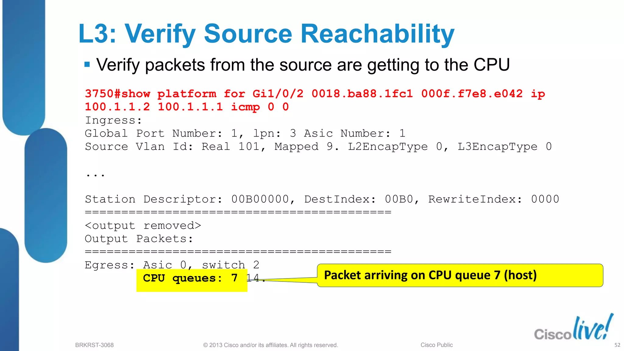 © 2013 Cisco and/or its affiliates. All rights reserved.
BRKRST-3068 Cisco Public
L3: Verify Source Reachability
 Verify packets from the source are getting to the CPU
Packet arriving on CPU queue 7 (host)
3750#show platform for Gi1/0/2 0018.ba88.1fc1 000f.f7e8.e042 ip
100.1.1.2 100.1.1.1 icmp 0 0
Ingress:
Global Port Number: 1, lpn: 3 Asic Number: 1
Source Vlan Id: Real 101, Mapped 9. L2EncapType 0, L3EncapType 0
...
Station Descriptor: 00B00000, DestIndex: 00B0, RewriteIndex: 0000
==========================================
<output removed>
Output Packets:
==========================================
Egress: Asic 0, switch 2
CPU queues: 7 14.
52
 