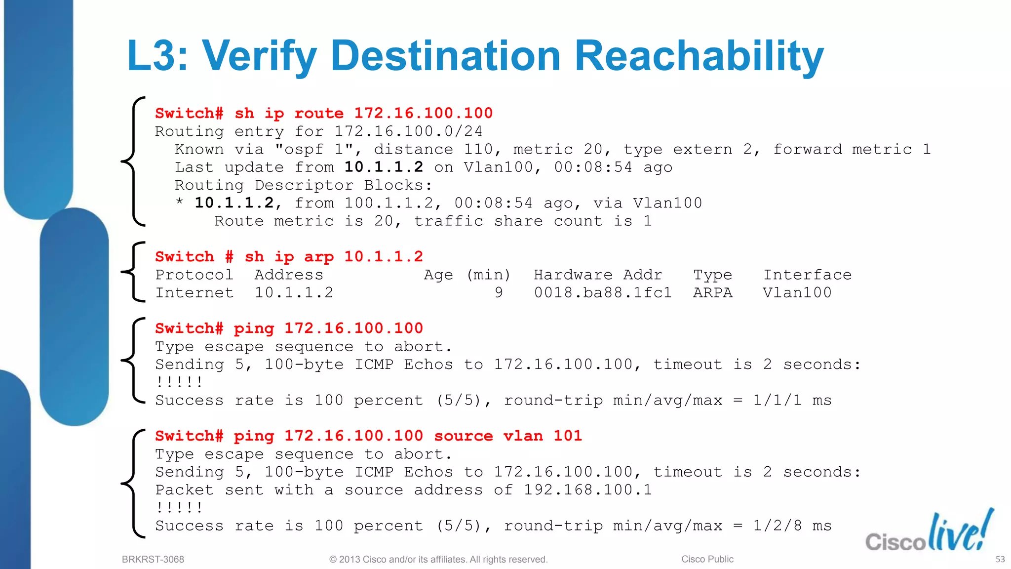 © 2013 Cisco and/or its affiliates. All rights reserved.
BRKRST-3068 Cisco Public
L3: Verify Destination Reachability
Switch# sh ip route 172.16.100.100
Routing entry for 172.16.100.0/24
Known via "ospf 1", distance 110, metric 20, type extern 2, forward metric 1
Last update from 10.1.1.2 on Vlan100, 00:08:54 ago
Routing Descriptor Blocks:
* 10.1.1.2, from 100.1.1.2, 00:08:54 ago, via Vlan100
Route metric is 20, traffic share count is 1
Switch # sh ip arp 10.1.1.2
Protocol Address Age (min) Hardware Addr Type Interface
Internet 10.1.1.2 9 0018.ba88.1fc1 ARPA Vlan100
Switch# ping 172.16.100.100
Type escape sequence to abort.
Sending 5, 100-byte ICMP Echos to 172.16.100.100, timeout is 2 seconds:
!!!!!
Success rate is 100 percent (5/5), round-trip min/avg/max = 1/1/1 ms
Switch# ping 172.16.100.100 source vlan 101
Type escape sequence to abort.
Sending 5, 100-byte ICMP Echos to 172.16.100.100, timeout is 2 seconds:
Packet sent with a source address of 192.168.100.1
!!!!!
Success rate is 100 percent (5/5), round-trip min/avg/max = 1/2/8 ms
53
 