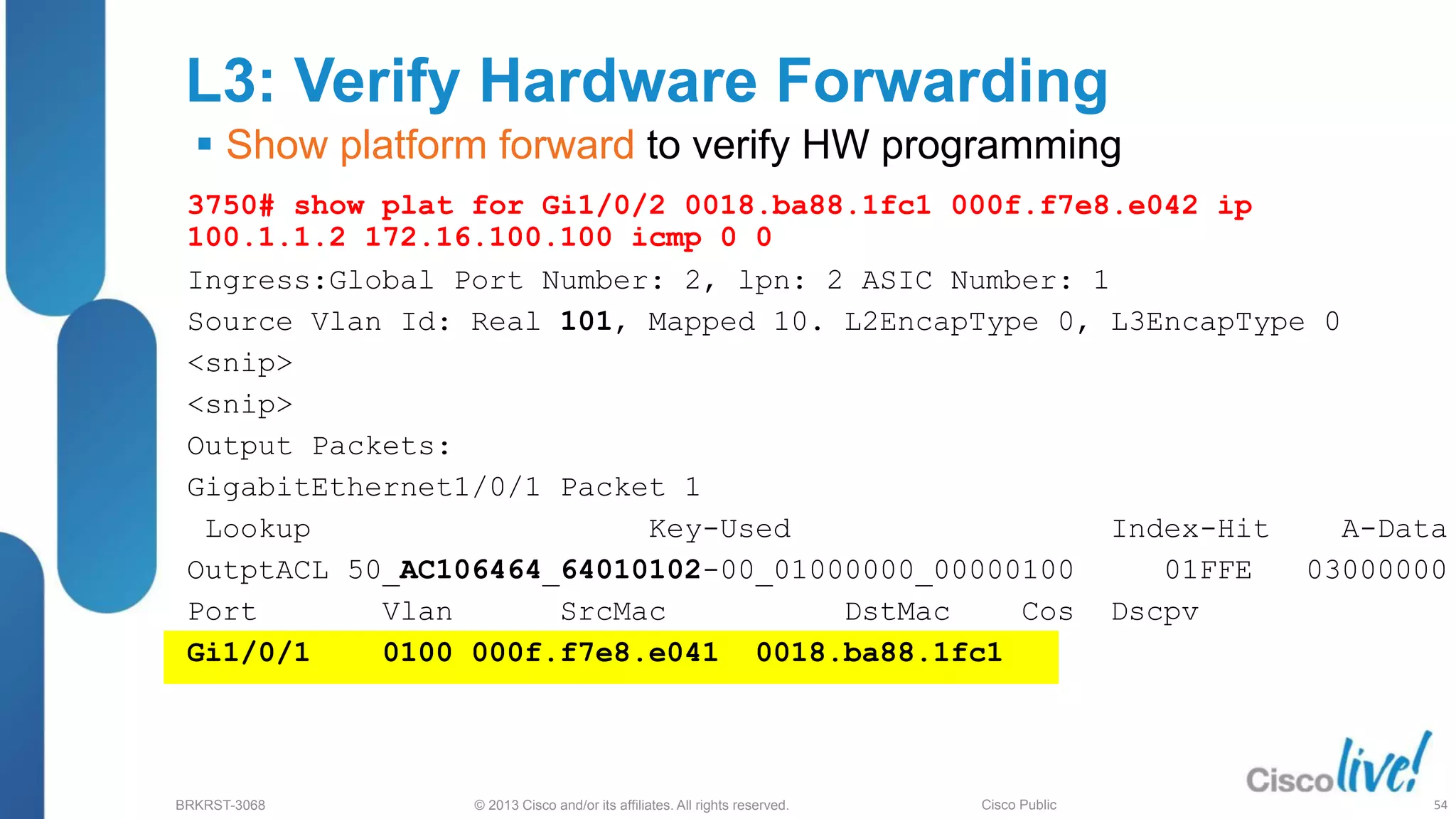 © 2013 Cisco and/or its affiliates. All rights reserved.
BRKRST-3068 Cisco Public
L3: Verify Hardware Forwarding
 Show platform forward to verify HW programming
3750# show plat for Gi1/0/2 0018.ba88.1fc1 000f.f7e8.e042 ip
100.1.1.2 172.16.100.100 icmp 0 0
Ingress:Global Port Number: 2, lpn: 2 ASIC Number: 1
Source Vlan Id: Real 101, Mapped 10. L2EncapType 0, L3EncapType 0
<snip>
<snip>
Output Packets:
GigabitEthernet1/0/1 Packet 1
Lookup Key-Used Index-Hit A-Data
OutptACL 50_AC106464_64010102-00_01000000_00000100 01FFE 03000000
Port Vlan SrcMac DstMac Cos Dscpv
Gi1/0/1 0100 000f.f7e8.e041 0018.ba88.1fc1
54
 