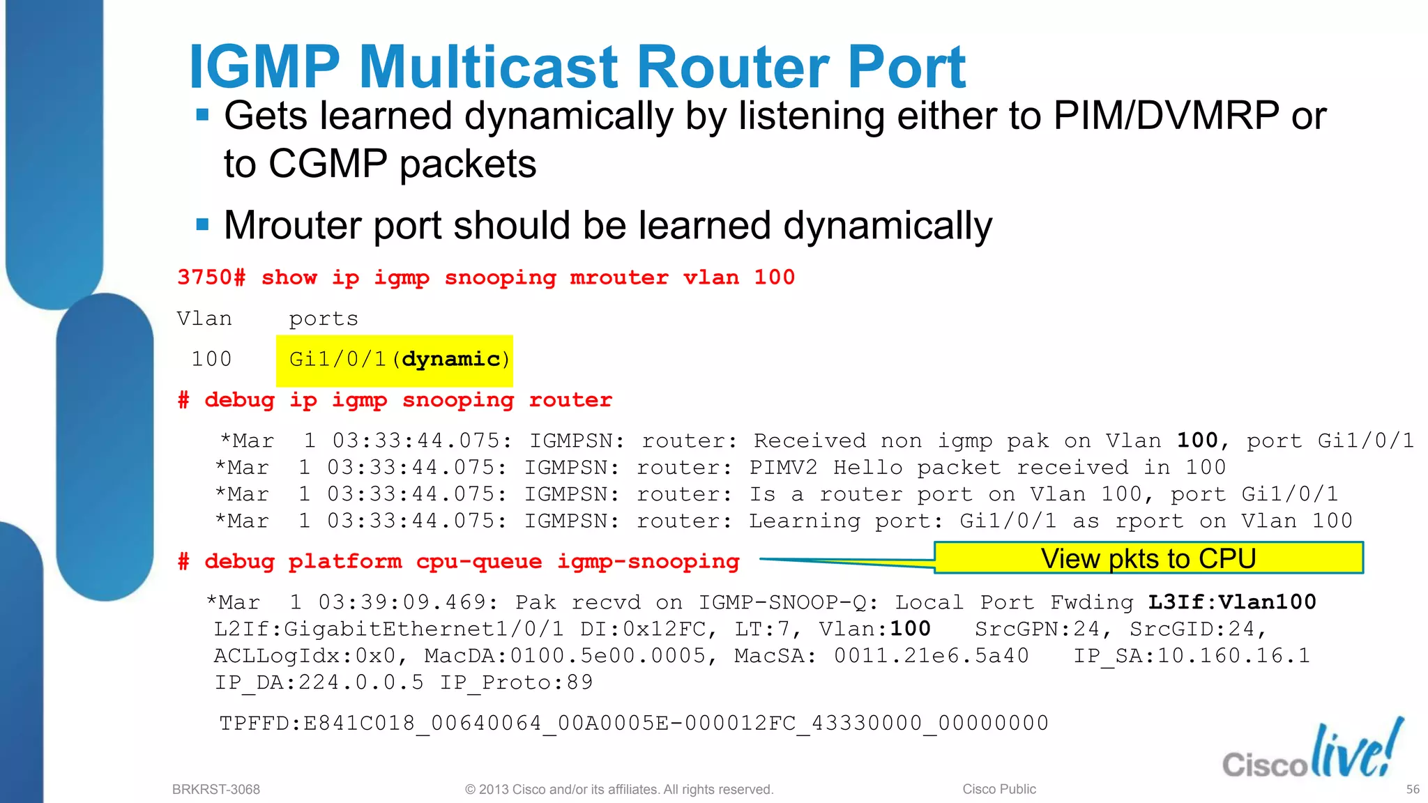 © 2013 Cisco and/or its affiliates. All rights reserved.
BRKRST-3068 Cisco Public
3750# show ip igmp snooping mrouter vlan 100
Vlan ports
100 Gi1/0/1(dynamic)
# debug ip igmp snooping router
*Mar 1 03:33:44.075: IGMPSN: router: Received non igmp pak on Vlan 100, port Gi1/0/1
*Mar 1 03:33:44.075: IGMPSN: router: PIMV2 Hello packet received in 100
*Mar 1 03:33:44.075: IGMPSN: router: Is a router port on Vlan 100, port Gi1/0/1
*Mar 1 03:33:44.075: IGMPSN: router: Learning port: Gi1/0/1 as rport on Vlan 100
# debug platform cpu-queue igmp-snooping
*Mar 1 03:39:09.469: Pak recvd on IGMP-SNOOP-Q: Local Port Fwding L3If:Vlan100
L2If:GigabitEthernet1/0/1 DI:0x12FC, LT:7, Vlan:100 SrcGPN:24, SrcGID:24,
ACLLogIdx:0x0, MacDA:0100.5e00.0005, MacSA: 0011.21e6.5a40 IP_SA:10.160.16.1
IP_DA:224.0.0.5 IP_Proto:89
TPFFD:E841C018_00640064_00A0005E-000012FC_43330000_00000000
IGMP Multicast Router Port
 Gets learned dynamically by listening either to PIM/DVMRP or
to CGMP packets
 Mrouter port should be learned dynamically
View pkts to CPU
56
 