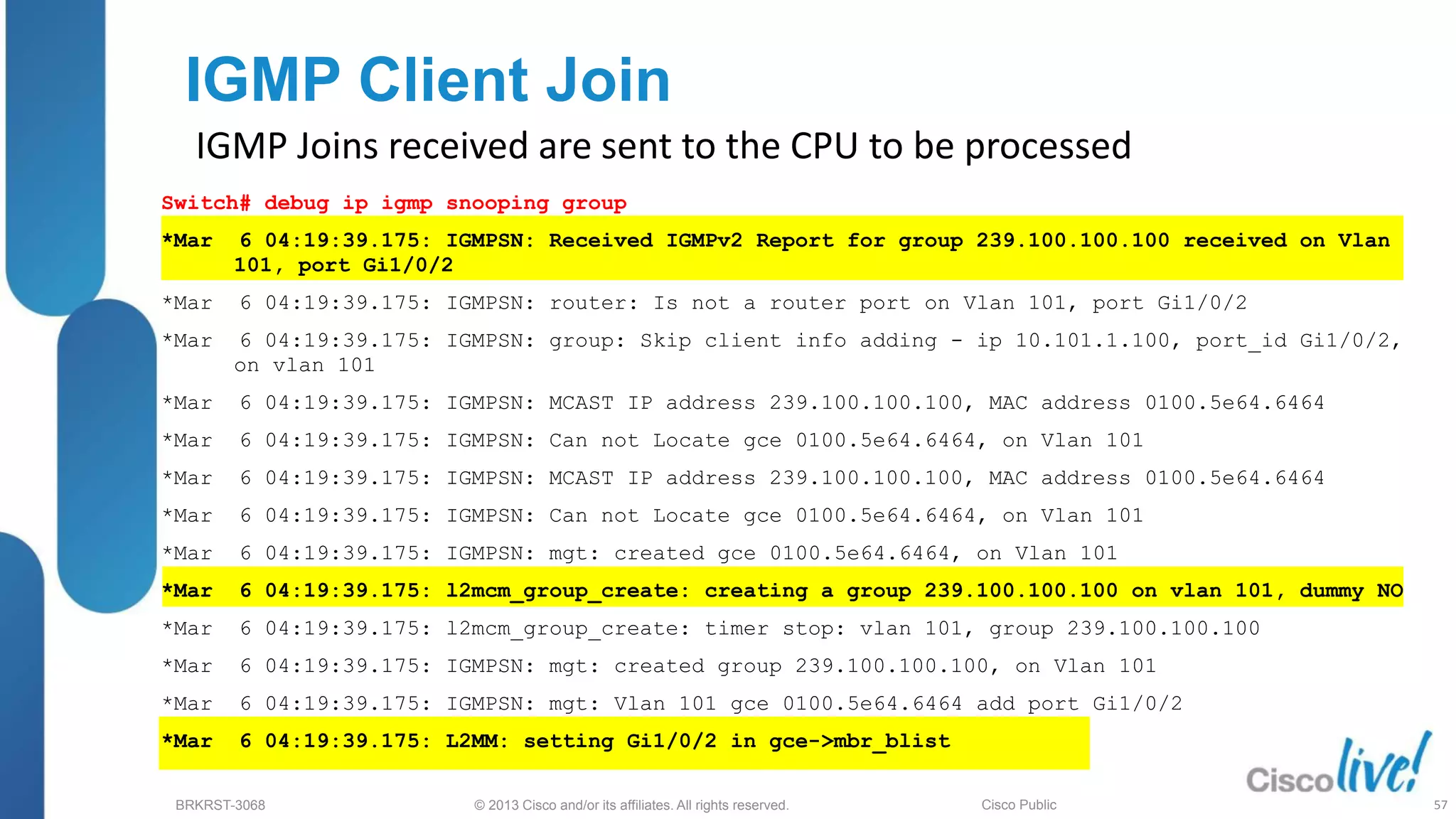 © 2013 Cisco and/or its affiliates. All rights reserved.
BRKRST-3068 Cisco Public
IGMP Client Join
IGMP Joins received are sent to the CPU to be processed
Switch# debug ip igmp snooping group
*Mar 6 04:19:39.175: IGMPSN: Received IGMPv2 Report for group 239.100.100.100 received on Vlan
101, port Gi1/0/2
*Mar 6 04:19:39.175: IGMPSN: router: Is not a router port on Vlan 101, port Gi1/0/2
*Mar 6 04:19:39.175: IGMPSN: group: Skip client info adding - ip 10.101.1.100, port_id Gi1/0/2,
on vlan 101
*Mar 6 04:19:39.175: IGMPSN: MCAST IP address 239.100.100.100, MAC address 0100.5e64.6464
*Mar 6 04:19:39.175: IGMPSN: Can not Locate gce 0100.5e64.6464, on Vlan 101
*Mar 6 04:19:39.175: IGMPSN: MCAST IP address 239.100.100.100, MAC address 0100.5e64.6464
*Mar 6 04:19:39.175: IGMPSN: Can not Locate gce 0100.5e64.6464, on Vlan 101
*Mar 6 04:19:39.175: IGMPSN: mgt: created gce 0100.5e64.6464, on Vlan 101
*Mar 6 04:19:39.175: l2mcm_group_create: creating a group 239.100.100.100 on vlan 101, dummy NO
*Mar 6 04:19:39.175: l2mcm_group_create: timer stop: vlan 101, group 239.100.100.100
*Mar 6 04:19:39.175: IGMPSN: mgt: created group 239.100.100.100, on Vlan 101
*Mar 6 04:19:39.175: IGMPSN: mgt: Vlan 101 gce 0100.5e64.6464 add port Gi1/0/2
*Mar 6 04:19:39.175: L2MM: setting Gi1/0/2 in gce->mbr_blist
57
 