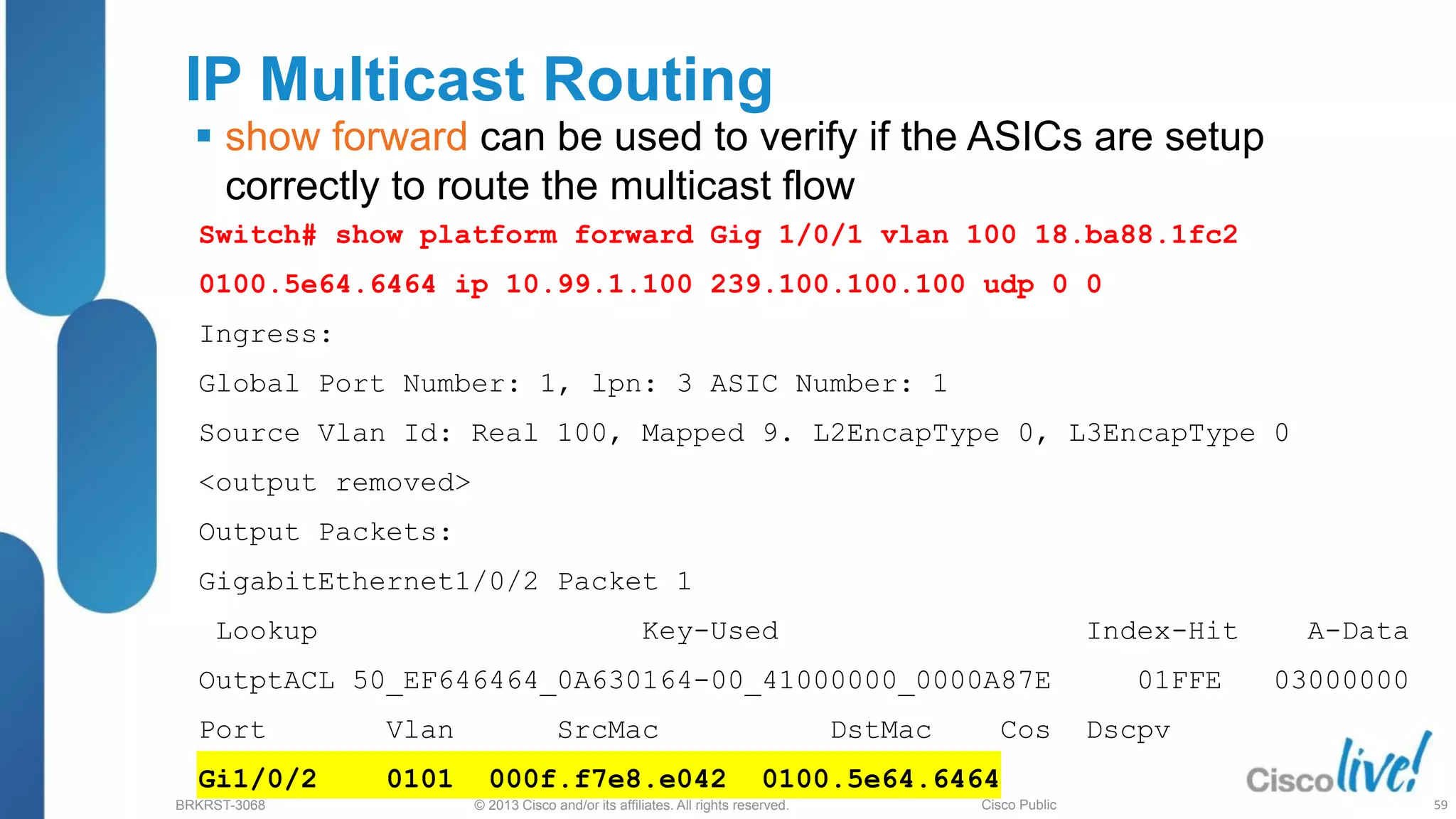 © 2013 Cisco and/or its affiliates. All rights reserved.
BRKRST-3068 Cisco Public
IP Multicast Routing
 show forward can be used to verify if the ASICs are setup
correctly to route the multicast flow
Switch# show platform forward Gig 1/0/1 vlan 100 18.ba88.1fc2
0100.5e64.6464 ip 10.99.1.100 239.100.100.100 udp 0 0
Ingress:
Global Port Number: 1, lpn: 3 ASIC Number: 1
Source Vlan Id: Real 100, Mapped 9. L2EncapType 0, L3EncapType 0
<output removed>
Output Packets:
GigabitEthernet1/0/2 Packet 1
Lookup Key-Used Index-Hit A-Data
OutptACL 50_EF646464_0A630164-00_41000000_0000A87E 01FFE 03000000
Port Vlan SrcMac DstMac Cos Dscpv
Gi1/0/2 0101 000f.f7e8.e042 0100.5e64.6464
59
 