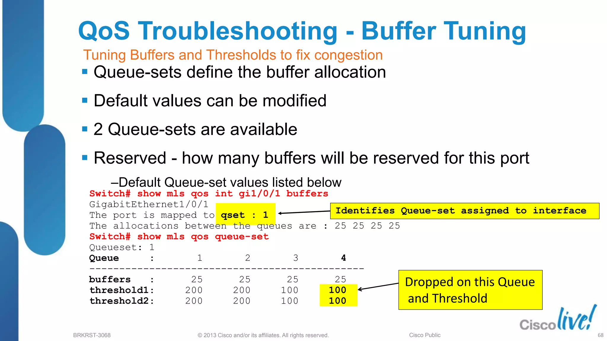 © 2013 Cisco and/or its affiliates. All rights reserved.
BRKRST-3068 Cisco Public
Switch# show mls qos int gi1/0/1 buffers
GigabitEthernet1/0/1
The port is mapped to qset : 1
The allocations between the queues are : 25 25 25 25
Switch# show mls qos queue-set
Queueset: 1
Queue : 1 2 3 4
----------------------------------------------
buffers : 25 25 25 25
threshold1: 200 200 100 100
threshold2: 200 200 100 100
QoS Troubleshooting - Buffer Tuning
 Queue-sets define the buffer allocation
 Default values can be modified
 2 Queue-sets are available
 Reserved - how many buffers will be reserved for this port
‒Default Queue-set values listed below
Identifies Queue-set assigned to interface
Dropped on this Queue
and Threshold
Tuning Buffers and Thresholds to fix congestion
68
 
