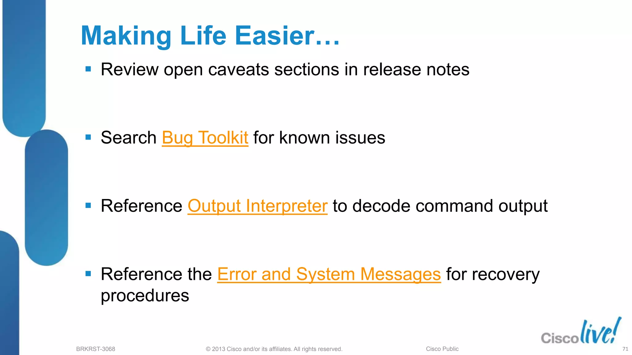 © 2013 Cisco and/or its affiliates. All rights reserved.
BRKRST-3068 Cisco Public
Making Life Easier…
 Review open caveats sections in release notes
 Search Bug Toolkit for known issues
 Reference Output Interpreter to decode command output
 Reference the Error and System Messages for recovery
procedures
71
 