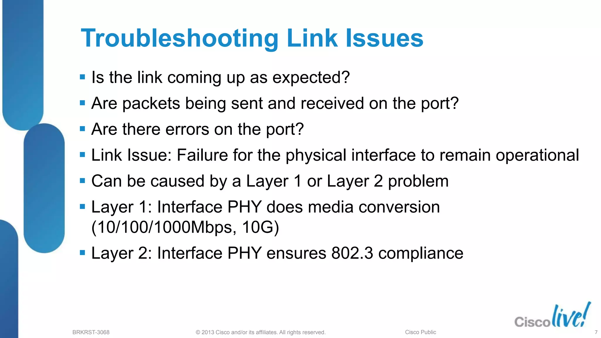 © 2013 Cisco and/or its affiliates. All rights reserved.
BRKRST-3068 Cisco Public
Troubleshooting Link Issues
 Is the link coming up as expected?
 Are packets being sent and received on the port?
 Are there errors on the port?
 Link Issue: Failure for the physical interface to remain operational
 Can be caused by a Layer 1 or Layer 2 problem
 Layer 1: Interface PHY does media conversion
(10/100/1000Mbps, 10G)
 Layer 2: Interface PHY ensures 802.3 compliance
7
 