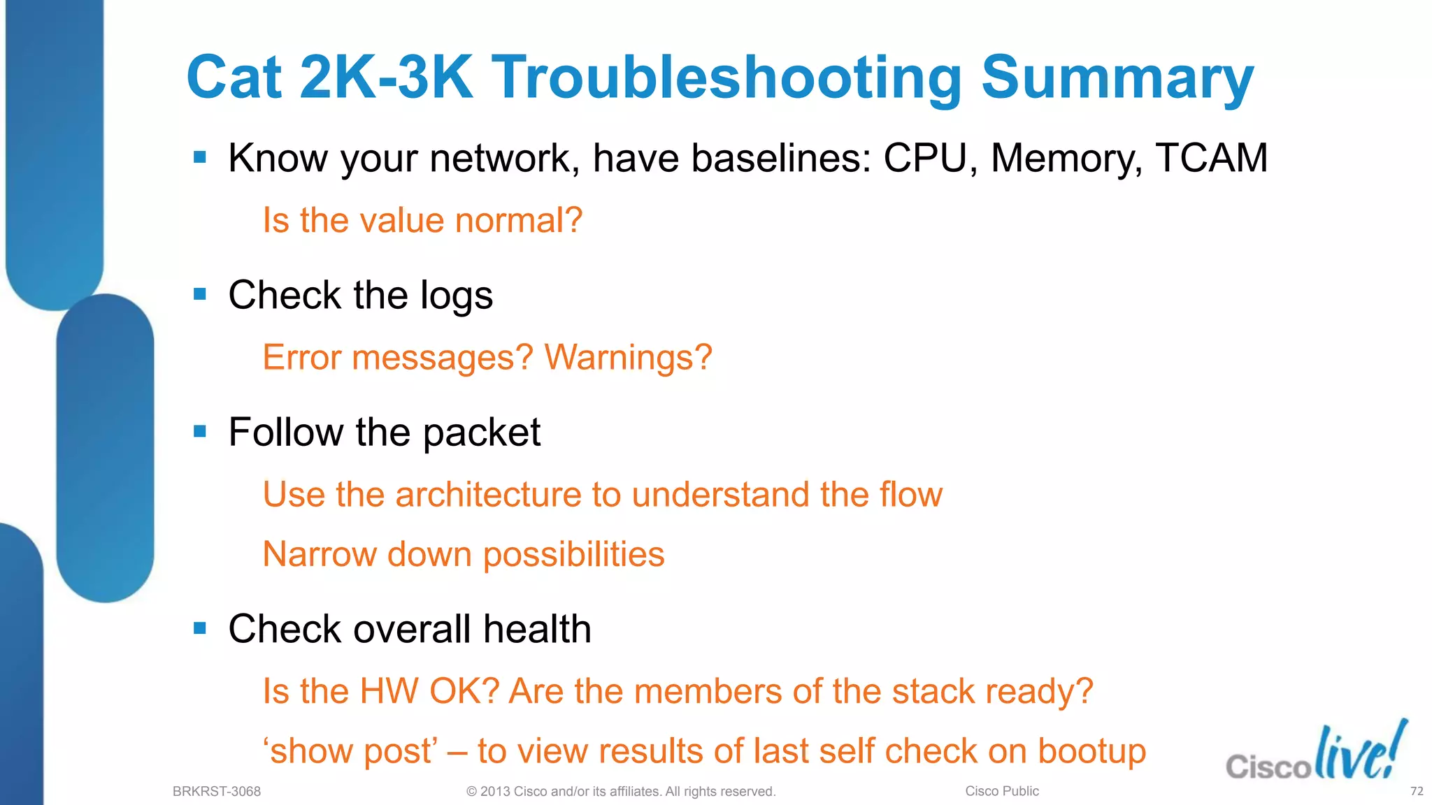 © 2013 Cisco and/or its affiliates. All rights reserved.
BRKRST-3068 Cisco Public
Cat 2K-3K Troubleshooting Summary
 Know your network, have baselines: CPU, Memory, TCAM
Is the value normal?
 Check the logs
Error messages? Warnings?
 Follow the packet
Use the architecture to understand the flow
Narrow down possibilities
 Check overall health
Is the HW OK? Are the members of the stack ready?
‘show post’ – to view results of last self check on bootup
72
 