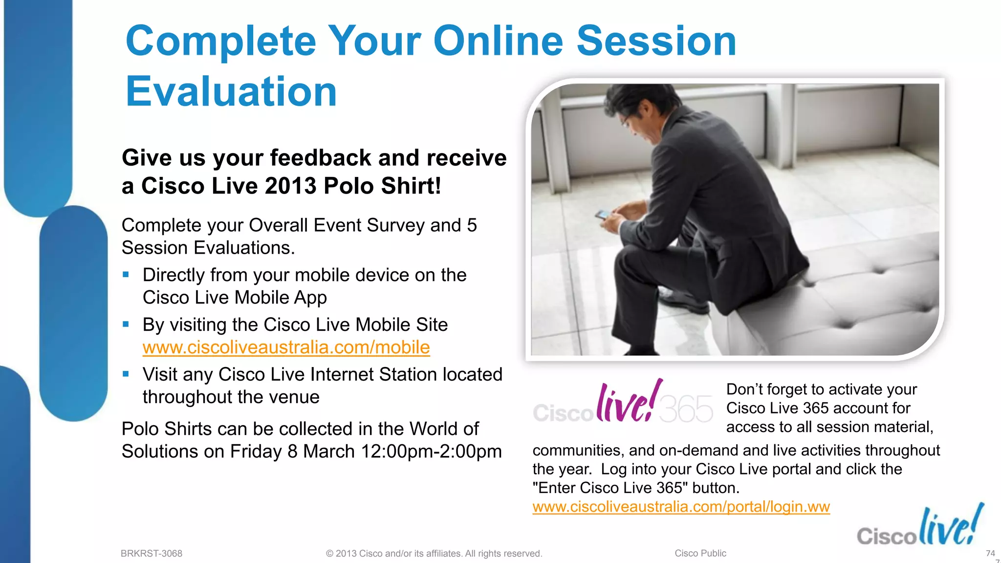 © 2013 Cisco and/or its affiliates. All rights reserved.
BRKRST-3068 Cisco Public
Complete Your Online Session
Evaluation
Give us your feedback and receive
a Cisco Live 2013 Polo Shirt!
Complete your Overall Event Survey and 5
Session Evaluations.
 Directly from your mobile device on the
Cisco Live Mobile App
 By visiting the Cisco Live Mobile Site
www.ciscoliveaustralia.com/mobile
 Visit any Cisco Live Internet Station located
throughout the venue
Polo Shirts can be collected in the World of
Solutions on Friday 8 March 12:00pm-2:00pm
Don’t forget to activate your
Cisco Live 365 account for
access to all session material,
74
communities, and on-demand and live activities throughout
the year. Log into your Cisco Live portal and click the
"Enter Cisco Live 365" button.
www.ciscoliveaustralia.com/portal/login.ww
 