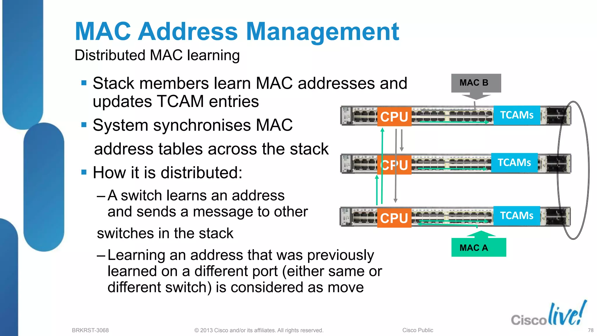 © 2013 Cisco and/or its affiliates. All rights reserved.
BRKRST-3068 Cisco Public
CPU
CPU
CPU
TCAMs
TCAMs
TCAMs
MAC Address Management
Distributed MAC learning
 Stack members learn MAC addresses and
updates TCAM entries
 System synchronises MAC
address tables across the stack
 How it is distributed:
‒ A switch learns an address
and sends a message to other
switches in the stack
‒ Learning an address that was previously
learned on a different port (either same or
different switch) is considered as move
MAC B
MAC A
78
 