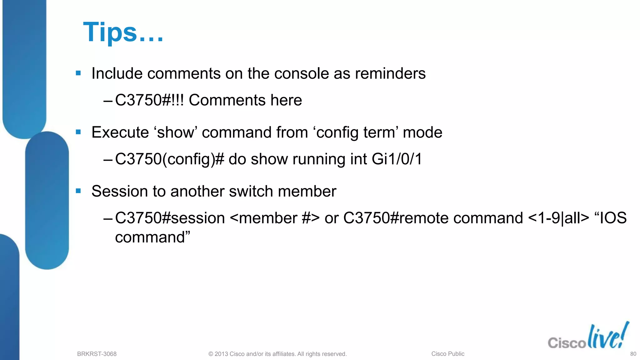 © 2013 Cisco and/or its affiliates. All rights reserved.
BRKRST-3068 Cisco Public
Tips…
 Include comments on the console as reminders
‒ C3750#!!! Comments here
 Execute ‘show’ command from ‘config term’ mode
‒ C3750(config)# do show running int Gi1/0/1
 Session to another switch member
‒ C3750#session <member #> or C3750#remote command <1-9|all> “IOS
command”
80
 