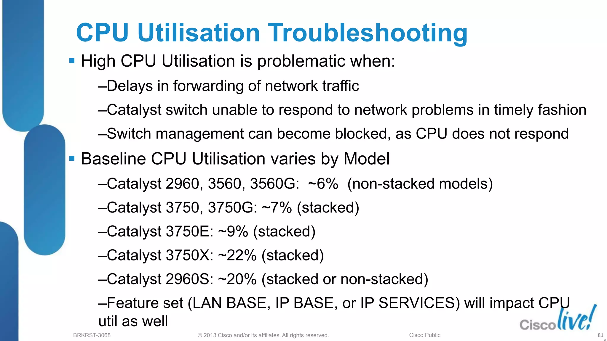 © 2013 Cisco and/or its affiliates. All rights reserved.
BRKRST-3068 Cisco Public
CPU Utilisation Troubleshooting
 High CPU Utilisation is problematic when:
‒Delays in forwarding of network traffic
‒Catalyst switch unable to respond to network problems in timely fashion
‒Switch management can become blocked, as CPU does not respond
 Baseline CPU Utilisation varies by Model
‒Catalyst 2960, 3560, 3560G: ~6% (non-stacked models)
‒Catalyst 3750, 3750G: ~7% (stacked)
‒Catalyst 3750E: ~9% (stacked)
‒Catalyst 3750X: ~22% (stacked)
‒Catalyst 2960S: ~20% (stacked or non-stacked)
‒Feature set (LAN BASE, IP BASE, or IP SERVICES) will impact CPU
util as well
81
 