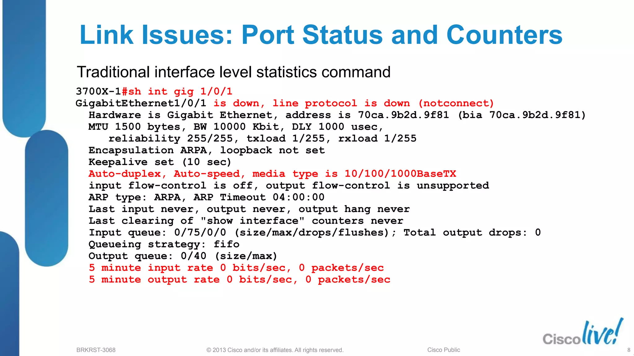 © 2013 Cisco and/or its affiliates. All rights reserved.
BRKRST-3068 Cisco Public
Link Issues: Port Status and Counters
3700X-1#sh int gig 1/0/1
GigabitEthernet1/0/1 is down, line protocol is down (notconnect)
Hardware is Gigabit Ethernet, address is 70ca.9b2d.9f81 (bia 70ca.9b2d.9f81)
MTU 1500 bytes, BW 10000 Kbit, DLY 1000 usec,
reliability 255/255, txload 1/255, rxload 1/255
Encapsulation ARPA, loopback not set
Keepalive set (10 sec)
Auto-duplex, Auto-speed, media type is 10/100/1000BaseTX
input flow-control is off, output flow-control is unsupported
ARP type: ARPA, ARP Timeout 04:00:00
Last input never, output never, output hang never
Last clearing of "show interface" counters never
Input queue: 0/75/0/0 (size/max/drops/flushes); Total output drops: 0
Queueing strategy: fifo
Output queue: 0/40 (size/max)
5 minute input rate 0 bits/sec, 0 packets/sec
5 minute output rate 0 bits/sec, 0 packets/sec
Traditional interface level statistics command
8
 